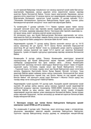 нь хэт ерөнхий байдлаар томьёолсон тул насанд хүрээгүй хүний хийж буй ажлыг
мэргэжлийн баримжаа, ажлын дадлага олгох зорилготой хэмээн сөргөөр
ашиглах бүрэн боломжтой байна. Үүнээс гадна мэргэжлийн баримжаа, ажлын
дадлага олгох зорилгоор 14 насанд хүрсэн хүн хөдөлмөрийн харилцаанд орох нь
Мэргэжлийн боловсрол, сургалтын тухай хуулийн 15 дугаар зүйлийн 15.2-т
“Техникийн боловсролын сургалтын байгууллагад бүрэн дунд, түүнээс дээш
боловсролтой иргэнийг элсүүлнэ” гэсэн заалттай зөрчилдөж байна.
Ту конвенцийн 7 дугаар зүйлийн 7.1-т “Арван гурваас арван таван насны
хүүхдийг хөлсний эсхүл өөр төрлийн хөнгөн хөдөлмөр эрхлүүлэхийг үндэсний
хууль тогтоомж, журмаар зөвшөөрч болно. Чингэхдээ ийм төрлийн хөдөлмөр нь:
(а) эрүүл мэнд, өсөлт хөгжилд хортой нөлөө үзүүлэхгүй,
(b) хичээлдээ суух, эрх бүхий байгууллагаас батласан мэргэжлийн чиг олгох,
мэргэжилтэн бэлтгэх хөтөлбөрт хамрах болон олсон мэдлэгээ ашиглах явцад нь
саад учруулахгүй байх шаардлагыг хангасан байх ёстой” гэжээ.
Хөдөлмөрийн хуулийн 71 дүгээр зүйлд “Долоо хоногийн ажлын цаг нь 14-15
насны ажилтанд 30 цаг хүртэл, 16-17 насны болон хөгжлийн бэрхшээлтэй
ажилтанд 36 цаг хүртэл байна” гэсэн нь конвецийн дээрх заалты шаардлагыг
хангаагүй, насанд хүрээгүй хүн өдөрт 6-7.2 хүртэл цаг ажиллах боломжийг
бүрдүүлж, тухайн этгээдийн сургуульд суралцахад сөргөөр нөлөөлөх боломжтой
байна.
Конвенцийн 9 дүгээр зүйлд “Энэхүү Конвенцийн заалтуудыг эрчимтэй
хэрэгжүүлэхэд эрх бүхий байгууллага зарим төрлийн шийтгэл ногдуулах
хэлбэрээр шаардлагатай бүх арга хэмжээ авна. ...Энэхүү Конвенцийн
хэрэгжилтийг хангахад чиглэсэн заалтуудын биелэлтэнд хяналт тавих этгээдийг
үндэсний хууль тогтоомж, журам эсхүл эрх бүхий байгууллага тогтооно.
...Үндэсний хууль тогтоомж, журам эсхүл эрх бүхий байгууллага ажил олгогчийн
хөтөлж, бүрдүүлэх бүртгэлийн болон бусад баримт бичгийг тогтооно. Үүнд
ажиллаж байгаа арван наймаас доош насны хүмүүсийн, бололцоотой бол зохих
ёсоор баталгаажуулсан тэдний нэр, нас болон төрсөн он сар өдрийг оруулж
бичсэн байна” гэж оролцогч улсад үүрэг болгосон ч Монгол Улсын хувьд энэ
талаар ямар нэгэн зохицуулалт байхгүй байна.
Хөдөлмөрийн тухай хуулийн 141 дүгээр зүйл, Хүүхдийн эрхийг хамгаалах тухай
хуулийн 25 дугаар зүйлд заасны дагуу насанд хүрээгүй хүний хөдөлмөртэй
холбоотой асуудлыг зөрчсөн тохиолдолд 10000-30000 төгрөгийн торгох ялаар
шийтгэж байгаа нь маш хөнгөн, ажил олгогчийн зүгээс тухайн этгээдийн
хөдөлмөрийг ашиглах явдлыг улам нэмэгдүүлэх боломжтой байна. Нөгөө талаас
дээрх зөрчлийг бууруулах, таслан зогсооход үр нөлөөтэй хэрэгсэл болохгүй байх
өндөр магадлалтай ажээ.
7. Эвлэлдэн нэгдэх эрх чөлөө болон байгууллага байгуулах эрхийг
хамгаалах тухай ОУХБ-ын 87-р конвенц
Тус конвенцийн 2 дугаар зүйл “Ажилчид, ажил олгогчдын ямар ч ялгаагүйгээр,
урьдчилан зөвшөөрөл авалгүй өөрийн саналаар байгууллага байгуулах,
түүнчлэн тэдгээр байгууллагад гагцхүү дүрэмд нь захирагдах нөхцөлтэйгээр
 