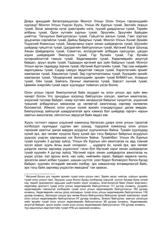 Дээрх эрхүүдийг баталгаажуулсан Монгол Улсын Олон Улсын гэрээнүүдийн
хүрээнд4
Монгол Улсын Үндсэн Хууль, Улсын Их Хурлын тухай, Засгийн газрын
тухай, Засаг захиргаа нутаг дэвсгэрийн нэгж, түүний удирдлагын тухай, Төрийн
албаны тухай, Орон нутгийн хурлын тухай, Эрүүгийн, Эрүүгийн Байцаан
шийтгэх, Тагнуулын байгууллагын тухай, Гүйцэтгэх ажлын тухай, Гэмт хэргээс
урьдчилан сэргийлэх тухай, Дайны байдлын тухай, Монгол Улсын Хүний Эрхийн
Үндэсний Комиссын тухай, Захиргааны хэрэг хянан шийдвэрлэх тухай, Шүүхийн
шийдвэр гүйцэтгэх тухай, Цагдаагийн байгууллагын тухай, Иргэний Хэрэг Шүүхэд
Хянан Шийдвэрлэх тухай, Сэжигтэн, яллагдагчийг албадан саатуулах, цагдан
хорих шийдвэрийг биелүүлэх тухай, Гэр бүлийн тухай, Гэр бүлийн
хүчирхийлэлтэй тэмцэх тухай, Хөдөлмөрийн тухай, Хөдөлмөрийн аюулгүй
байдал, эрүүл ахуйн тухай, Гадаадын иргэний эрх зүйн байдлын тухай, Монгол
Улсын иргэн гадаадад зорчих тухай, Иргэний бүртгэлийн тухай, Төр сүм хийдийн
харилцааны тухай, Садар самуун явдалтай тэмцэх тухай, Хэрэглэгчийн эрхийг
хамгаалах тухай, Харьяатын тухай, Зар сурталчилгааны тухай, Хүүхдийн эрхийг
хамгаалах тухай, Үйлдвэрчний эвлэлүүдийн эрхийн тухай БНМАУ-ын, Агаарын
тухай, Ойн тухай, Байгаль Орчныг хамгаалах тухай, Зэвсэгт хүчний тухай,
Цөмийн энергийн тухай зэрэг хуулиудыг тоймлон үзсэн болно.
Олон улсын гэрээг биелүүлэхгүй байх асуудал нь олон улсын эрх зүйн мөн
чанарт болон Улс орнуудын хооронд байгуулсан хэлцэл, хамтын ажиллагаа,
үндэсний тусгаар байдал, газар нутгийн халдашгүй байдлыг хүндэтгэх, үндэсний
түвшний албадлагын механизм үр нөлөөтэй ажиллахад сөргөөр нөлөөлөх
боломжтой. Иймээс олон улсын хүний эрхийн стандартуудыг дагаж мөрдөх,
биелүүлэхэд зайлшгүй шаардлагатай арга хэмжээ бол шийдвэр гаргагч нарын
хамтын ажиллагаа, ойлголтын зөрүүгүй байх явдал юм.
Хууль тогтоогч нарын үндэсний хэмжээнд баталсан дээрх олон улсын гэрээтэй
холбогдох хуулиудыг судлан авч үзэхэд, тодорхой хэмжээнд олон улсын
гэрээний заалтыг дагаж мөрдөх асуудлыг хуульчилсан байна. Тухайн хуулиудад
хүний эрх, эрх чөлөөг хүндлэх буюу хүний эрх тэгш байдлыг байдлын асуудлын
үүднээс үндсэн зарчмыхаа нэг болгосон байна. Тухайлбал: Улсын Их Хурлын
тухай хуулийн 3 дугаар зүйлд “Улсын Их Хурлын үйл ажиллагаа нь ард түмний
хүсэл зориг, хууль ёсны ашиг сонирхол, ... шударга ёс, хүний эрх, эрх чөлөөг
дээдлэх хангах зарчимд үндэслэнэ” гэсэн бол Иргэний хэрэг хянан шийдвэрлэх
тухай хуулийн 4 дүгээр зүйлд “Иргэний хэрэг хянан шийдвэрлэх ажиллагаа нь
үндэс угсаа, хэл арсны өнгө, нас хүйс, нийгмийн гарал, байдал хөрөнгө чинээ,
эрхэлсэн ажил албан тушаал, шашин шүтлэг, үзэл бодол боловсрол болон бусад
байдал, хуулийн этгээдийг өмчийн хэлбэр, эрх хэмжээгээр ялгаварлахгүй байх,
эрх тэгш байх зарчимд үндэслэн явагдана” гэж заажээ.
4
Иргэний болон улс төрийн эрхийн тухай олон улсын пакт, Эдийн засаг, нийгэм, соёлын эрхийн
тухай олон улсын пакт, Эрүүдэн шүүх болон бусад хэлбэрээр хэрцгий, хүнлэг бусаар буюу хүний
нэр төрийг доромжлон харьцаж шийтгэхийн эсрэг конвенц, Алагчилахгүй байх (Ажил мэргэжил,
хөдөлмөр эрхлэлт) тухай олон улсын хөдөлмөрийн байгууллагын 111 дүгээр конвенц, үүхдийн
хөдөлмөрийн тэвчишгүй хэлбэрийн тухай олон улсын хөдөлмөрийн байгууллагын 182 дугаар
конвенц, Хөдөлмөрийн насны доод хязгаарын тухай олон улсын хөдөлмөрийн байгууллагын 138
дугаар конвенц, Эвлэлдэн нэгдэх эрх чөлөө болон байгууллага байгуулах эрхийг хамгаалах тухай
олон улсын хөдөлмөрийн байгууллагын 87 дугаар конвенц, Зохион байгуулах, хамтын хэлэлцээ
хийх эрхийн тухай олон улсын хөдөлмөрийн байгууллагын 98 дугаар конвенц, Хөдөлмөрийн
аюулгүй байдал, эрүүл ахуйн тухай олон улсын хөдөлмөрийн байгууллагын 155 дугаар конвенц
Уур амьсгалын өөрчлөлтийн тухай НҮБ-ын ерөнхий конвенц
 