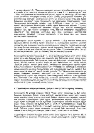 1 дүгээр зүйлийн 1.1-т “Ажилчид хөдөлмөр эрхлэлттэй холбоотойгоор эвлэлдэн
нэгдэхийн эсрэг чиглэсэн алагчилах үйлдлээс зохих ёсоор хамгаалуулна” мөн
1.2.b-д “үйлдвэрчний эвлэлийн гишүүн учраас, түүнчлэн ажлын бус цагаар эсхүл
ажил олгогчийн зөвшөөрөлтэйгээр ажлын цагаар үйлдвэрчний эвлэлийн үйл
ажиллагаанд оролцсон шалтгаанаар ажилчныг ажлаас халах буюу өөр бусад
байдлаар хохироох” гэжээ. Конвенцийн тус заалтуудыг Хөдөлмөрийн тухай,
Үйлдвэрчний эвлэлүүдийн эрхийн тухай БНМАУ-ын хуульд тус тус тусгасан
байна. Үйлдвэрчний эвлэлүүдийн эрхийн тухай БНМАУ-ын хуулийн 3 дугаар
зүйлийн 3.3-т “Үйлдвэрчний эвлэлийн гишүүн мөн эсэхтэй холбогдуулан
иргэдийн эрх, эрх чөлөөг хязгаарлах буюу тэднийг ялгаварлан гадуурхахыг
хориглоно” гэж зааснаар ажилчдыг дан ганц холбогдох шалтгаанаар
алагчилахыг төдийгүй түүнчлэн тэдгээрийн хууль ёсны эрх, эрх чөлөөг
хязгаарлахыг хоригложээ.
Хөдөлмөрийн тухай хуулийн 12 дугаар зүйлийн 12.8-д хамтын хэлэлцээнд
оролцож байгаа ажилтанд тухайн ажилтай нь холбогдуулж сахилгын шийтгэл
ногдуулах, өөр ажилд шилжүүлэх, ажлаас халахыг хориглох талаар дэлгэрэнгүй
тусгасан боловч конвенцид тусгасан зарим нөхцөлийг (ажлын бус цагаар тийм
үүрэг гүйцэтгэсэнтэй холбоотой) орхигдуулсан байна. Хуулийн мөн зүйлд “иргэд”
гэснийг хөдөлмөрийн хууль тогтоомжид заасантай шаардлагатай.
Конвенцийн 2 дугаар зүйлийн 2.2-т “... ажилчдын байгууллагыг ажил олгогч буюу
ажил олгогчийн байгууллагын эрх мэдлийн дор байгуулах, эсхүл ажил олгогч
болон ажил олгогчийн байгууллагын хяналтад байлгахын тулд санхүүгийн буюу
бусад аргаар дэмжих зорилго агуулсан үйл ажиллагааг энэ зүйлд заасан
“оролцох үйлдэл” хэмээн үзнэ” гэжээ. Үйлдвэрчний эвлэлүүдийн эрхийн тухай
БНМАУ-ын хуулийн 4 дүгээр зүйлийн 4.1-т “Үйлдвэрчний эвлэлүүд нь мэргэжил,
үйлдвэрлэлийн шинжээр байгуулагдаж үйл ажиллагаагаа хуулийн хүрээнд бие
даан чөлөөтэй явуулна“, мөн 7 дугаар зүйлийн 7.1-т “Үйлдвэрчний эвлэлүүд нь
өөрөө санхүүжих зарчмаар ажиллана” гэж тус тус хуульчилснаар тухайн
байгууллагын хараат бус байдлыг баталгаажуулахад чиглэсэн зохицуулалтыг
бий болгожээ. Гэвч үүнд конвенцид зааснаар байгууллагыг ажил олгогчоос
хараат бусаар байгуулах, санхүүгийн болон бусад аргаар дэмжихийг хориглохтой
холбоотой агуулгыг тусгаагүй орхигдуулжээ.
9. Хөдөлмөрийн аюулгүй байдал, эрүүл ахуйн тухай 155 дугаар конвенц
Конвенцийн 16 дугаар зүйлийн 16.2-т “Ажил олгогч хяналтад нь буй хими,
биологи, физикийн бодис, хүчин зүйлсийг хамгаалалтын зохих арга хэмжээ
авсан нөхцөлд эрүүл мэндэд эрсдэлгүй байхыг хэрэгжихүйц хэмжээнд хангана”
гэж заасныг Хөдөлмөрийн тухай хууль, Хөдөлмөрийн аюулгүй байдал, эрүүл
ахуйн тухай хуулиудад тус тус тусгажээ. Хөдөлмөрийн аюулгүй байдал, эрүүл
ахуйн тухай хуулийн 28 дугаар зүйлийн 28.1.1-т “үйлдвэрлэлийн явцад бий
болсон хими, физик, биологийн хүчин зүйл нь ажлын байрны хөдөлмөрийн эрүүл
ахуй, байгаль орчинд сөрөг нөлөөлөл үзүүлэхгүй байх нөхцөлийг бүрдүүлэх,
техник, зохион байгуулалтын арга хэмжээ авах” гэж хязгаарласан байна.
Хөдөлмөрийн аюулгүй байдал эрүүл ахуйн тухай хуулийн 15-р зүйлийн 15.1-т
“Ажил олгогч нь ажилтныг түүний ажлын нөхцөл, ажил үүргийн онцлогт тохирсон
 