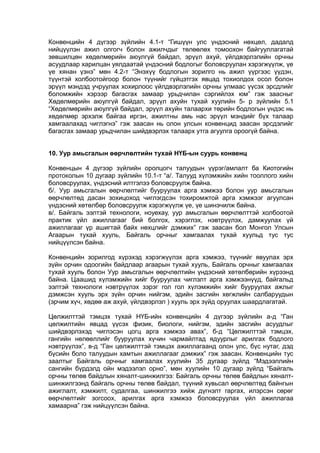 Конвенцийн 4 дүгээр зүйлийн 4.1-т “Гишүүн улс үндэсний нөхцөл, дадалд
нийцүүлэн ажил олгогч болон ажилчдыг төлөөлөх томоохон байгууллагатай
зөвшилцөн хөдөлмөрийн аюулгүй байдал, эрүүл ахуй, үйлдвэрлэлийн орчны
асуудлаар харилцан уялдаатай үндэсний бодлогыг боловсруулан хэрэгжүүлж, үе
үе хянан үзнэ” мөн 4.2-т “Энэхүү бодлогын зорилго нь ажил үүргээс үүдэн,
түүнтэй холбоотойгоор болон түүнийг гүйцэтгэх явцад тохиолдох осол болон
эрүүл мэндэд учруулах хохирлоос үйлдвэрлэлийн орчны улмаас үүсэх эрсдлийг
боломжийн хэрээр багасгах замаар урьдчилан сэргийлэх юм” гэж заасныг
Хөдөлмөрийн аюулгүй байдал, эрүүл ахуйн тухай хуулийн 5- р зүйлийн 5.1
“Хөдөлмөрийн аюулгүй байдал, эрүүл ахуйн талаархи төрийн бодлогын үндэс нь
хөдөлмөр эрхэлж байгаа иргэн, ажилтны амь нас эрүүл мэндийг бүх талаар
хамгаалахад чиглэгнэ” гэж заасан нь олон улсын конвенцид заасан эрсдэлийг
багасгах замаар урьдчилан шийдвэрлэх талаарх утга агуулга ороогүй байна.
10. Уур амьсгалын өөрчлөлтийн тухай НҮБ-ын суурь конвенц
Конвенцын 4 дүгээр зүйлийн оролцогч талуудын үүрэг/амлалт ба Киотогийн
протоколын 10 дугаар зүйлийн 10.1-т “а/. Талууд хүлэмжийн хийн тооллого хийн
боловсруулах, үндэсний илтгэлээ боловсруулж байна.
б/. Уур амьсгалын өөрчлөлтийг бууруулах арга хэмжээ болон уур амьсгалын
өөрчлөлтөд дасан зохицоход чиглэгдсэн тохиромжтой арга хэмжээг агуулсан
үндэсний хөтөлбөр боловсруулж хэрэгжүүлж үе, үе шинэчилж байна.
в/. Байгаль ээлтэй технологи, ноуехау, уур амьсгалын өөрчлөлттэй холбоотой
практик үйл ажиллагааг бий болгох, хэрэглэх, нэвтрүүлэх, дамжуулах үй
ажиллагааг үр ашигтай байх нөхцлийг дэмжих” гэж заасан бол Монгол Улсын
Агаарын тухай хууль, Байгаль орчныг хамгаалах тухай хуульд тус тус
нийцүүлсэн байна.
Конвенцийн зорилгод хүрэхэд хэрэгжүүлэх арга хэмжээ, түүнийг явуулах эрх
зүйн орчин одоогийн байдлаар агаарын тухай хууль, Байгаль орчныг хамгаалах
тухай хууль болон Уур амьсгалын өөрчлөлтийн үндэсний хөтөлбөрийн хүрээнд
байна. Цаашид хүлэмжийн хийг бууруулах чиглэлт арга хэмжээнүүд, байгальд
ээлтэй технологи нэвтрүүлэх зэрэг гол гол хүлэмжийн хийг бууруулах ажлыг
дэмжсэн хууль эрх зүйн орчин нийгэм, эдийн засгийн хөгжлийн салбаруудын
(эрчим хүч, хөдөө аж ахуй, үйлдвэрлэл ) хууль эрх зүйд оруулах шаардлагатай.
Цөлжилттэй тэмцэх тухай НҮБ-ийн конвенцийн 4 дүгээр зүйлийн а-д “Ган
цөлжилтийн явцад үүсэх физик, биологи, нийгэм, эдийн засгийн асуудлыг
шийдвэрлэхэд чиглэсэн цогц арга хэмжээ авах”, б-д “Цөлжилттэй тэмцэх,
гангийн нөлөөллийг бууруулах хүчин чармайлтад ядуурлыг арилгах бодлого
нэвтрүүлэх”, в-д “Ган цөлжилттэй тэмцэх ажиллагаанд олон улс, бүс нутаг, дэд
бүсийн боло талуудын хамтын ажиллагааг дэмжих” гэж заасан. Конвенцийн тус
заалтыг Байгаль орчныг хамгаалах хуулийн 35 дугаар зүйлд “Мэдээллийн
сангийн бүрдэлд ойн мэдээлэл орно”, мөн хуулийн 10 дугаар зүйлд “Байгаль
орчны төлөв байдлын хяналт-шинжилгээ: Байгаль орчны төлөв байдлын хяналт-
шинжилгээнд байгаль орчны төлөв байдал, түүний хувьсал өөрчлөлтөд байнгын
ажиглалт, хэмжилт, судалгаа, шинжилгээ хийж дүгнэлт гаргах, илэрсэн сөрөг
өөрчлөлтийг зогсоох, арилгах арга хэмжээ боловсруулах үйл ажиллагаа
хамаарна” гэж нийцүүлсэн байна.
 