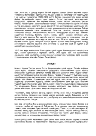 Мөн 2010 оны 4 дүгээр сарын 14-ний өдрийн Монгол Улсын засгийн газрын
тогтоолоор батлагдсан “Цөлжилттэй тэмцэх үндэсний хөтөлбөр”-ийг хэрэгжүүлэх
I үе шатны төлөвлөгөө (2010-2015 он)”-г батлан хэрэгжилтийн ажил эхлээд
байна. Хөтөлбөрийн зорилт, арга хэмжээ болон тэдгээрийг хэрэгжүүлэхэд
шаардагдах хөрөнгийг жил бүрийн нийгэм, эдийн засгийг хөгжүүлэх үндсэн
чиглэл, төсөвт тусган хэрэгжүүлэхээр болсон. Түүнчлэн Ногоон хэрэм хөтөлбөр
нь уур амьсгалын өөрчлөлт, хүний зохисгүй үйл ажиллагаанаас шалтгаалж ойн
сан хомсдох, цөлжилт, элсний нүүлт, шар шороон шуурга улам эрчимжиж байгаа
экологийн өнөөгийн сөрөг нөлөөллийг багасгаж, цөлжилт, элсний нүүлтийг
сааруулах ногоон байгууламжийн хэмжээг нэмэгдүүлэх ажлыг бүх нийтийн
хөдөлгөөн болгоход байгаль орчин, нийгэм эдийн засгийн хөгжлийн цогц
бодлого, арга хэмжээг бүс нутгийн онцлогт тохируулан урт хугацааны турш үе
шаттайгаар төлөвлөн хэрэгжүүлэх үндсэн дээр Монгол орны говь, хээрийн
бүсийн заагийг бүрэн хамарсан ногоон зурвас, ногоон төгөл байгуулахад энэхүү
хөтөлбөрийн зорилго оршино. Энэ хөтөлбөр нь 2005-аас 2035 он хүртэл 3 үе
шаттайгаар хэрэгжиж байна.
2010 онд Хөрс хамгаалал, бэлчээрийн тухай хууль боловсруулах ажлын хэсэг
гарч, эхний хувилбарыг гаргасан байна. Энэ хууль бол ган цөлжилтээс
сэргийлэх, хөрс хамгаалах, ногоон массыг нэмэгдүүлэх чиглэээрх арга хэмжээг
хуульчилж өгсөн эрх зүйн баримт бичиг болно.
ДҮГНЭЛТ
Монгол Улсын Үндсэн хууль болон Хөдөлмөрийн тухай хууль, Төрийн албаны
тухай хууль, Төсвийн байгуллагын удирдлага, санхүүжилтийн тухай хуульд
ялгаварлан гадуурхаж болохгүй талаар зарчмын шинжтэй суурь үндэс болсон
заалтууд тусгагдсан байна гэж үзэж болно. Гэхдээ хуульд дутуу тусгасан зарим
зүйл болон хуульд тусгасан эрхийг нөгөө зүйл заалтаар хязгаарласан зөрчилтэй
байдал бас байна. Ерөнхийдөө үндэсний хууль тогтоомжид ажил мэргэжил,
хөдөлмөр эрхлэлтийн хүрээнд хүнийг ялгаварлахгүй байх эрх зүйн ерөнхий
үндэс бүрдсэн байна гэж үзэж байна. Харин практикт, хөдөлмөрийн харилцаанд
Тус конвенцийн болон дотоодын хуулийн хэрэгжилт муу байгааг онцолж,
дараагийн шатны судалгаанд авч үзэх шаардлагатай юм.
Тухайлбал, өдөр тутмын сонинд гарсан ажилд авах зарын байдлаас үзэхэд
ажлын байрны талаархи зар мэдээ мөртөө иргэдийг хувийн байдлаар нь илт
ялгаварласан, эсхүл аль нэгэнд нь хууль бусаар илт давуу байдал олгосон шинж
бүхий шаардлага тавьдаг.
Мөн өөр нэг хэлбэр бол үндэслэлгүйгээр насны хязгаар тавих явдал бөгөөд энэ
түгээмэл хэлбэртэй тэмцэхгүй байгаагаас болж насанд тавигдэх шаардлагын
хэмжээ улам залуужиж буюу эмэгтэй хүний хувьд 35-аас, эрэгтэй хүний хувьд 40
наснаас ажилд орох боломж нь хязгаарлагдаж байна. Төрийн албанд эмэгтэй,
эрэгтэй хэмээн хүйсээр ялгаварлах, түүнчлэн улс төрийн үзэл бодол, намын
харъяаллаар нь ялгаварлаж, ажлаас халах явдал гардаг.
Манай улсад ижил хөдөлмөрт адил цалин хөлс олгох зарчим зарим талаараа
хэрэгжихгүй байгаа нь хөдөлмөрийн харилцаан дахь ялгаварлан гадуурхалтын
 