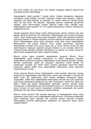 бас нэгэн хэлбэр гэж үзэж болно. Энэ зөрчил гадаадын хөрөнгө оруулалттай
компанид ихээхэн ажиглагддаг.
Хөдөлмөрийн тухай хуулийн 7 дугаар зүйлд “насаар ялгаварлан гадуурхах,
хязгаарлах, давуу байдал тогтоохыг хориглох талаар нэмж оруулах, “үгүйсгэн
гадуурхах “гэж нэмж оруулах, тус хуулийн 7.2-т заасан “ажилтан” гэдгийг “ажилд
орох гэж буй иргэн” гэж өөрчлөх, “хөдөлмөр эрхлэлт, хөдөлмөр эрхлэлтийг
дэмжих” гэсэн ойлголтуудын талаар УДШ-ээс албан ёсны тайлбар хийх,
Хөдөлмөрийн тухай хуулийн 141.1.3-т заасан хариуцлагын хэмжээг нэмэгдүүлэх
шаардлагатай юм.
Төрийн мэдээлэл болон бусад төрийн байгууллагаас эрхлэн гаргасан эрх зүйн
баримт бичгийн эмхэтгэлд Тус конвенцийг “хөдөлмөрийн насны доод хязгаарын
тухай”, эсвэл “ажилд авах насны доод хязгаарын тухай” зэрэг харилцан адилгүй
орчуулсан байгаа нь Төрийн мэдээлэл сэтгүүлд хэвлэгдсэн албан ёсны орчуулга
болох “Хөдөлмөрийн насны доод хязгаарын тухай олон улсын хөдөлмөрийн
байгууллагын 138 дугаар конвенц” гэсэн нэрийг ашиглалаа. Хүүхдийн
хөдөлмөрийн талаарх олон улсын гэрээн дэх үг хэллэг монгол хэлнээ нэг мөр
хэрэглэгдэхгүй харилцан зөрүүтэй орчуулж байгаа нь энэ талаарх ойлголтыг
төлөвшүүлэхэд сөргөөр нөлөөлөх боломжтой тул монгол хэл дээрх орчуулгыг
дахин хянах шаардлагатайг цохон тэмдэглэж байна.
Монгол улсын хувьд хүүхдийн хөдөлмөрийн асуудлыг Монгол Улсын
Хөдөлмөрийн тухай хуулиар зохицуулсан нь бодит амьдралд хүүхдийн
хөдөлмөртэй холбоотой асуудлыг хөдөлмөрийн тухай ерөнхий хуулийн хүрээнд
багтаан хуульчилдаг зарим улс орнуудын туршлагын илрэл бөгөөд Тус
конвенцийн хүүхдийг аль болох өргөн хүрээнд хамгаалах зорилттой бүрэн
нийцэхгүй, зөвхөн албан ёсны хөдөлмөрийн харилцаанд орсон ажилтанд
хамаатай болох нь бий.
Үүний зэрэгцээ Монгол Улсын Хөдөлмөрийн тухай хуулийн зорилтоос насанд
хүрээгүй хүн хөдөлмөрийн гэрээ байгуулах насны доод хязгаарыг тогтоосон ба
албан ёсны бус харилцаанд ажил хийхэд хамаарах боломжгүй байна.
Тодруулбал, албан ёсны хөдөлмөрийн харилцаанд үйлчлэх эрх зүйн үндэслэлт
учир бусад харилцаанд мөрдүүлэх эрх зүйн зохицуулалт хангалтгүй, бүрэн бус
байна. Албан бус зарим хөдөлмөрийн харилцааг иргэний хуулийн дагуу
зохицуулсан ч хөдөлмөрийн эрх зүйн хамгаалалтуудыг огт тусгахгүй, эсвэл хагас
дутуу тусгадаг нь ажил эрхлэгч хүмүүсийн, ялангуяа хүүхдүүдийн эрх ашгийг
хамгаалах эрх зүйн орчинг бүрдүүлж чадахгүй байна.
Монгол Улсад үйлчилж буй хуулийн заалтууд нь Хөдөлмөрийн насны доод
хязгаарын тухай олон улсын хөдөлмөрийн байгууллагын 138 дугаар конвенцийг
өргөн хүрээгээр буюу нийгмийн бүх түвшинд насанд хүрээгүй этгээдийг
хөдөлмөрийн зохисгүй харилцаанаас хамгаалах чиг хандлагыг бүрэн тусгаж
чадаагүй байна.
 