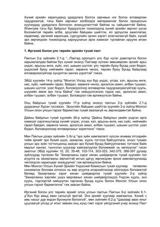 Хүний эрхийн харилцаанд удирдлага болгох зарчмын нэг болох ялгаварлан
гадуурхахгүй, тэгш байх зарчмыг холбогдох материаллаг болон процессын
хуулиудад удирдлага болгосон зохицуулалттай байгаа нь сайшаалтай байна.
Ялангуяа тэгш бус байдлыг бүрдүүлсэн тохиолдолд хүний эрхийн зөрчил үүсэх
боломжтой төрийн алба, эрүүгийн байцаан шийтгэх, ял эдлүүлэх ажиллагаа,
хөдөлмөр, иргэний харилцаа, сургуулийн орчин зэрэгт алагчилахгүй байх, хүний
эрх зөрчигдсөн тохиолдолд хариуцлагын арга хэмжээг тусгайлан оруулж өгсөн
байна.
1. Иргэний болон улс төрийн эрхийн тухай пакт
Пактын 2-р зүйлийн 2.1-д “...Пактад оролцогч улс бүр нутаг дэвсгэртээ болон
харьяалалдаа байгаа бүх хүний энэхүү Пактаар хүлээн зөвшөөрсөн эрхийг арьс
үндэс, арьсны өнгө, хүйс, хэл, шашин шүтлэг, улс төрийн буюу бусад үзэл бодол,
үндэсний буюу нийгмийн гарал, хөрөнгө чинээ, төрсөн буюу бусад байдлаар
ялгаварлахгүйгээр хүндэтгэн хангах үүрэгтэй” гэжээ.
ЭБШ хуулийн 14-р зүйлд “Монгол Улсад хүн бүр үндэс, угсаа, хэл, арьсны өнгө,
нас, хүйс, нийгмийн гарал, байдал, хөрөнгө чинээ, эрхэлсэн ажил, албан тушаал,
шашин шүтлэг, үзэл бодол, боловсролоор ялгаварлан гадуурхагдахгүйгээр хууль,
шүүхийн өмнө эрх тэгш байна” гэж нийцүүлсэнээс гадна нас, эрхэлсэн ажил,
албан тушаал, албан тушаал, боловсрол гэж өргөжүүлсэн байна.
Онц байдлын тухай хуулийн 17-р зүйлд энэхүү пактын 2-р зүйлийн 2.1-д
дурдсаныг бүрэн тусгажээ. Эрүүгийн байцаан шийтгэх хуулийн 2-р зүйлд Монгол
Улсын олон улсын гэрээг баримтлах тухай заагаагүй нь зөрчилдөөнтэй байна.
Дайны байдлын тухай хуулийн 26-р зүйлд “Дайны байдлын үеийн үндсэн арга
хэмжээг хэрэгжүүлэхэд хүнийг үндэс, угсаа, хэл, арьсны өнгө, нас хүйс, нийгмийн
гарал байдал, хөрөнгө чинээ, эрхэлсэн ажил, албан тушаал, шашин шүтлэг, үзэл
бодол, боловсролоор ялгаварлахыг хориглоно” гэжээ.
Мөн Пактын дээрх зүйлийн 3./b/-д “эрх зүйн хамгаалалт хүссэн аливаа этгээдийн
тийм эрхийг эрх бүхий шүүх, захиргаа, хууль тогтоох байгууллага, эсхүл тухайн
улсын эрх зүйн тогтолцоонд заасан эрх бүхий бусад байгууллагаас тогтоож байх
явдлыг хангах, түүнчлэн шүүхээр хамгаалуулах боломжийг нь хөгжүүлэх” гэсэн
заалтыг ЭБШ хуулийн 10, 20, 35-48, 102-114, 303-323, 342-375, 388-397 дугаар
зүйлүүдэд тусгасан ба “Захиргааны хэрэг хянан шийдвэрлэх тухай хуулийн гол
агуулга нь захиргааны зөрчилтэй актын дагуу зөрчигдсөн эрхээ хамгаалуулахад
чиглэгдсэн харилцааг зохицуулна” гэж өргөжүүлсэн байна.
Мөн Монгол Улсын Хүний Эрхийн Үндэсний Комиссын тухай хуулиар төлөөлөн
нэхэмжлэх боломж олгосон нь өөр агуулга илэрхийлэхээр ойлгогдох боломжтой
бөгөөд Захиргааны хэрэг хянан шийдвэрлэх тухай хуулийн 2-р зүйлд
“Захиргааны хэргийн шүүх маргааныг хянан шийдвэрлэхдээ Үндсэн хууль, энэ
хууль, тэдгээртэй нийцүүлэн гаргасан бусад хууль болон Монгол Улсын олон
улсын гэрээг баримтална” гэж заасан байна.
Иргэний болон улс төрийн эрхийг олон улсын пактын Пактын 6-р зүйлийн 6.1-
д”Хүн бүр амьд явах салшгүй эрхтэй. Энэ эрхийг хуулиар хамгаална. Хэний ч
амь насыг дур мэдэн бусниулж болохгүй”, мөн зүйлийн 6.2-д “Цаазаар авах ялыг
цуцлаагүй улсад уг ялыг зөвхөн онц хүнд гэмт хэрэг үйлдсэний учир энэхүү Пакт
 