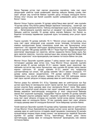 болон Төрлөөр устгах гэмт хэргээс урьдчилан сэргийлэх, тийм гэмт хэрэг
үйлдэгчдийг шийтгэх тухай конвенцийн заалтад нийцсэн бөгөөд тухайн гэмт
хэрэг үйлдэх үед хүчинтэй байсан хуулийн дагуу этгээдэд оногдуулж болно.
Энэхүү ялыг гагцхүү эрх бүхий шүүхийн эцсийн шийдвэрийн дагуу гүйцэтгэж
болно” гэжээ.
Монгол Улсын Үндсэн хуулийн 16 дугаар зүйлд”Амьд явах эрхтэй”, мөн хуулийн
19 дүгээр зүйлд “Онц болон дайны байдал зарласан тохиолдолд... хүний эрх, эрх
чөлөөг хуулиар хамгаалж болно. Тийнхүү хязгаарласан хууль нь хүний амьд явах
эрх, ... баталгаажуулж хуулийн заалтын үл хөндөнө” гэж заасан бол Эрүүгийн
байцаан шийтгэх хуулийн 16 дугаар зүйлд хэргийн байдлыг тал бүрээс нь
бодитой тогтоохоор нарийвчлан үндэсний хууль тогтоомжид олон улсын гэрээг
заажээ.
Үндсэн хуулийн 16 дугаар зүйлийн 16.1-т “Монгол улсын эрүүгийн хуульд онц
хүнд гэмт хэрэг үйлдсэний учир шүүхийн хүчин төгөлдөр тогтоолоор ялын
хэмжээ оногдуулснаас бусад тохиолдолд хүний амь нас бусниулахыг хатуу
хориглоно” гэж гэрээний заалтуудыг өргөжүүлсэнээс гадна Эрүүгийн байцаан
шийтгэх хуулийн 186 дугаар зүйлийн 186.3-т “Хэрэг бүртгэлт мөрдөн байцаалтын
ажиллагааг явуулахдаа хүч хэрэглэх, айлган сүрдүүлэх болон бусад хууль бус
арга хэрэгсэл хэрэглэх, түүнчлэн оролцогчдын амь насанд аюултай байдал бий
болохыг хориглоно” гэсэн өрсөлдөхүйц хэм хэмжээ тогтоосон байна гэж үзэв.
Монгол Улсын Эрүүгийн хуулийн дараах 7 зүйлд заасан гэмт хэрэг үйлдсэн нь
тогтоогдвол цаазаар авах ялтан гэнэ. Үүнд Монгол Улсын эрүүгийн хуулийн
тусгай ангийн 81 дүгээр зүйлийн 81.2-т заасан төрийн эсрэг зорилгоор төр,
нийгмийн зүтгэлтэн амь насыг бусниулсан, мөн хуулийн 82 дугаар зүйлд заасан
хорлон сүйтгэсэн, 91 дүгээр зүйлийн 91.2-т заасан онц хүндрүүлэх
шалгаантайгаар хүн алсан, 126 дугаар зүйлийн 126.3-т заасан хүчиндсэн, 177
дугаар зүйлд заасан зандалчилсан, 178 дугаар зүйлийн 178.2-т заасан
терроризмыг онц ноцтой үйлдсэн, төрлөөр устгах гэмт 302 зүйлүүдэд заасан
гэмт хэрэг хэргийг үйлдсэн этгээдэд цаазаар авах ял шийтгэхээр заажээ.
Пактын дээрх 6-р зүйлийн 6.4, 6.5-д “Цаазаар авах ял шийтгүүлсэн хүн бүр
уучлал эрэх буюу ял хөнгөрүүлэх хүсэлт гаргах эрхтэй. Бүх тохиолдолд өршөөл,
уучлал үзүүлэх буюу цаазаар авах ялыг хөнгөрүүлж болно” гэжээ. Мөн арван
найман нас хүрээгүй хүний үйлдсэн гэмт хэрэгт цаазаар авах ял оногдуулахгүй
бөгөөд жирэмсэн эмэгтэйчүүдэд оногдуулсан уг ялыг гүйцэтгэхгүй байхаар
заасан бол үндэсний хуулиудад, тодруулбал Үндсэн хуулийн 25 дугаар зүйлийн
14-д “Өршөөл үзүүлэх шийдвэр гаргах”, Эрүүгийн хуулийн 53 дугаар зүйлд “Онц
хүнд гэмт хэрэг үйлдсэн этгээдэд энэ хуулийн тусгай ангид заасан тохиолдолд
цаазаар авах ял оногдуулж болно. 18 нас хүрэхийн өмнө гэмт хэрэг үйлдсэн
этгээдэд цаазаар авах ял оногдуулж болохгүй” гэсэн байдлаар тусгасан байна.
Үүний зэрэгцээ Эрүүгийн хуулийн 53 дугаар зүйлд “Цаазаар авах ял шийтгүүлсэн
этгээд Монгол Улсын Ерөнхийлөгчид хандаж уучлал хүсэх эрхтэй. Ерөнхийлөгч
цаазаар авах ял шийтгүүлсэн этгээдийн амийг өршөөсөн тохиолдолд 30 жилийн
хугацаатайгар гянданд хорих ялаар солино” гэж өргөжүүлсэн төдийгүй Эрүүгийн
хуулийн 53 дугаар зүйлийн 53.4-д “эмэгтэйчүүд, 60-аас дээш насны
эрэгтэйчүүдэд цазаар авах ял оногдуулж болохгүй” өрсөлдөхүйц хэм хэмжээ
тогтоосон байна.
 