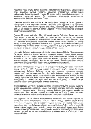 гүйцэтгэх тухай хууль болон Сэжигтэн яллагдагчийг баривчлах, цагдан хорих
тухай асуудлыг хуульд тусгаагүй. Сэжигтэн, яллагдагчийг цагдан хорих
шийдвэрийг биелүүлэх тухай хуулийн 10 дугаар зүйлд хорих байрны ажилтнууд
хоригдсон этгээдтэй хүнлэг бус харьцахыг хориглосон зохицуулалтыг
хязгаарласан байдлаар оруулсан болно.
Сэжигтэн, яллагдагчийг цагдан хорих шийдвэрийг биелүүлэх тухай хуулийн 2
дугаар зүйл болон Шүүхийн шийдвэр гүйцэтгэх тухай хуулийн 2 дугаар зүйлд
“Монгол Улсын олон улсын гэрээнд энэ хуульд зааснаас өөр журам тогтоосон
бол ОУ-ын гэрээний заалтыг дагаж мөрдөнө” гэсэн зохицуулалтад анхаарал
хандуулах шаардлагатай.
Пактын 10 дугаар зүйлийн 10.2-т: /а/ онцгой нөхцөл байдлаас бусад тохолдолд
буруутнаар татагдсан этгээдийг ял шийтгүүлсэн этгээдээс тусгаарлаж,
шийтгэгдээгүй этгээдийн эрх зүйн байдалд тохирсон жич дэглэмд байлгана гэсэн
нь Сэжигтэн яллагдагчийг баривчлах цагдан хорих тухай хуулийн 32 дугаар
зүйлд заасны дагуу сэжигтэн яллагдагчийг шүүхээр ял шийтгүүлсэн этгээдээс
тусгаарлахаар тусгалаа олсон ба энэхүү хуулийн 5 дугаар зүйлд баривчлагдсан
хоригдсон этгээдийн эрх зүйн байдал тодорхойлсон байна.
Эрүүгийн байцаан шийтгэх хуулийн 366 дугаар зүйлийн 366.3-д “Баривчлагдсан
ба цагдан хоригдсон насанд хүрээгүй этгээдийг насанд хүрсэн болон насанд
хүрээгүй этгээдээс тусгайд нь байлгана гэсэн зохицуулалт нь Пактын 10 дугаар
зүйлийн 10.2-т: /b/ буруутнаар татагдсан насанд хүрээгүй этгээдийг насанд
хүрсэн этгэдээс тусгаарлаж, хэргийг нь аль болох богино хугацаанд шүүхэд
шилжүүлэн шийдвэрлүүлнэ” гэсэн зохицуулалттай нийцэж байна.
Сэжигтэн, яллагдагчийг тусад нь хорих шийдвэрийг биелүүлэх тухай хуулийн 31
дүгээр зүйлийн 31.1 “насанд хүрээгүй этгээдийг ахуйн нөхцлийн хувьд
сайжруулсан байранд байлгаж түүнд өгөх хоолны илчлэгийн хэмжээг
нэмэгдүүлнэ” гэж өргөжүүлсэн бол Эрүүгийн байцаан шийтгэх хуулийн 366
дугаар зүйлд “насанд хүрээгүй этгээдийн хорьж мөрдөн үндсэн хугацаа нэг сар
бөгөөд хорьж мөрдөн нийт хугацаа хүндэвтэрт 2 сараас хүнд гэмт хэрэг мөн
яллагдагчид 4 сараас онц хүнд гэмт хэргийн яллагдагчид 8 сараас хэтэрч
болохгүй” гэсэн өрсөлдөхүйц хэм хэмжээг баталжээ.
Үүний зэрэгцээ Эрүүгийн байцаан шийтгэх хуулийн 369 зүйлд “насанд хүрээгүй
этгээд насанд хүрсэн этгээдийн үлдсэн гэмт хэрэгт хамтран оролцсон тохиодолд
бололцоо байвал хэрэгт бүртгэгч, мөрдөн байцаалтын шатанд хэргийг нь
тусгаарлана. Жич: насанд хүрээгүй этгээдийн аль нь болох богино хугацаанд
шүүхэд шилжүүлэн шийдвэрлүүлэх асуудлыг хуульд тусгаагүй байна.
Мөн хуулийн 10.3-д “Хорих байгууллагын дэглэмийн нэн чухал зорилго нь
хоригдлын засан хүмүүжүүлэх, нийгмийн хэвийн гишүүн болгох, явдал байна
гэмт хэрэг үйлдсэн насанд хүрээгүйчүүдийг насанд хүрэгсдээс тусгаарлаж,
тэдний нас эрх зүйн байдалд нийцсэн дэглэмд байлгана”, Эрүүгийн хуулийн 52
дугаар зүйлд “хорих ялыг жирийн, чанга, онц дэглэмтэй хорих анги болон
гянданд эдлүүлнэ” гэсэн заалт нь дэглэмийн зорилгыг тодорхойлоогүйгээс гадна
насанд хүрээгүй ялтны дэглэмийн байдал, хүмүүжүүлэх ач холбогдолыг хуульд
тусгаагүй байна.
 