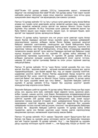 ШШГТХ-ийн 123 дугаар зүйлийн 123.2-д “хүмүүжлийн ажлыг... ялгамжтай
явуулна” гэж хязгаарласан бол ШШГТХ-ийн 123 дугаар зүйлд “Гэмт хэрэг түүний
нийгмийн аюулыг ойлгуулах, хорих ялын зорилгыг хангахын тулд ялтны дунд
хүмүүжлийн ажил явуулна” гэж өрсөлдөхүйц хэм хэмжээ тусгажээ.
Пактын 12 дугаар зүйлийн 12.1-д “аль ч улсын нутаг дэвсгэрт хууль ёсоор байгаа
аливаа хүн тухайн нутаг дэвсгэрийн дотор чөлөөтэй шилжин явах, оршин суух
газраа чөлөөтэй чөлөөтэй сонгох эрхтэй гэж заасныг Монгол Улсын Үндсэн
Хуулийн 16-р зүйлийн 16.18-д “Улсынхаа нутаг дэвсгэрт чөлөөтэй зорчих түр
буюу байнга оршин суух газраа сонгох, оршин суух, эх орондоо буцаж, ирэх
эрхтэй” гэж тодорхой тусгаж, өргөжүүлсэн байдаг.
Пактын 13 дугаар зүйлд “оролцогч аль нэг улсын нутаг дэвсгэрт хууль ёсоор
оршин буугаа гадаадын иргэний гагцүү хуулийн дагуу гаргасан шийдвэрийг
хэрэгжүүлэхээс үүднээс албадан гаргаж болох бөгөөд үндэсний аюулгүй
байдлыг хамгалах шалтгаанаас танилцуулах эрх бүхий байгууллага буюу
түүнээс тусгайлан томилсон этгээдүүдээр хэргээ дахин хянуулах, түүнчлэн энэ
зорилгоор тийнхүү эрх бүхий байгууллага, этгээд буюу этгээдүүдэд өөрийгөө
төлөөлүүлж хандах эрхтэй” гэсэн заалтыг Гадаадын иргэний эрх байдлын тухай
хуульд асуудлыг тусгасан ба тус хуулийн 37 дугаар зүйлд зааснаар 12
үндэслэлээр гаргахаар хуульчилжээ. Уг хуулийн 36 дугаар зүйлийн 36.3-д
албадан саатуулах хугацааг шүүхийн шийдвэрээр14 хоног хүртэл тогтоож,
цаашид 30 хоног хүртэл сунгахаар байгаа нь олон улсын гэрээний заалтад
нийцэхгүй байна.
Пактын 14 дүгээр зүйлийн 14.1-д “шүүх болон тусгай шүүхийн бүх хүн тэгш
эрхтэй. Хүн бүр... эрүүгийн хэргийг ... иргэний нэхэмжлэлийн хүрээнд эрх, үүргээ
тодорхойлуулахдаа... эрх бүхий хараат бус, тод, үл хараат шүүхээр нээлттэй,
шударгаар шүүлгэх эрхтэй. Энэхүү Пактад дурдсанаас бусад хүндэтгэх үзэх
шалтгаангүй бол шүүх, нээлттэй явуулах, ... шүүхийн шийдвэр олон нийтэд
нээлттэй байна” гэж заасан нь Монгол Улсын Үндсэн хуулийн 14 дүгээр зүйлд
“хүн бүх хууль шүүхийн өмнө эрх тэгш байна”, Эрүүгийн байцаан шийтгэх
хуулийн 9 дүгээр зүйлийн 9.15-д “хараат бус шүүхээр шүүлгэх” эрхийн
зохицуулалтаар илрэлээ олсон байна.
Эрүүгийн байцаан шийтгэх хуулийн 14 дүгээр зүйлд “Монгол Улсад хүн бүр үндэс
усгаа, хэл, арьсны өнгө хүйс, нийгмийн гарал хөрөнгө чинээ, эрхэлсэн ажил,
албан тушаал, шашин шүтлэг, үзэл бодол, боловсролоор ялгаварлагдахгүйгээр
хууль шүүхийн өмнө эрх тэгш байна” гэж өргөжүүлснээс гадна Эрүүгийн байцаан
шийтгэх хуулийн 235 дугаар зүйлд “төр, байгууллага хувь хүний нууцыг
хамгаалах насанд хүрээгүй этгээдийн хэрэг шийдвэрлэхээс бусад бүх шатны
хуралдааныг нээлттэй явуулах эрхтэй. ...Хаалттай явуулсан бол шүүхийн
шийдвэрийн тогтоох хэсгийг нийтэд уншиж, сонсгоно” гэж өрсөлдөхүйц байдлаар
тусгасан ба Эрүүгийн байцаан шийтгэх хуулийн 15 дугаар зүйлд албан
тушаалтан, иргэн хэн боловч шүүгчээс шүүн таслан үүргээ хэрэгжүүлэхэд
хөндлөнгөөс оролцох, нөлөөлөхийг хориглохоор заасан байна.
Пактын 14 дүгээр зүйлийн 14.2-т заасан “Эрүүгийн хэрэгт буруутгуулж буй хэн
боловч гэм буруу нь хуулийн дагуу нотлогдох хүртэл гэм буруугүйд тооцогдох
эрх”-ийг Үндсэн хуулийн 16 дугаар зүйлийн 14-д “... гэм буруутай нь хуулийн
дагуу шүүхээр нотлогдох хүртэл хэнийг ч..., гэм буруутайд тооцох үл болно” гэж
 