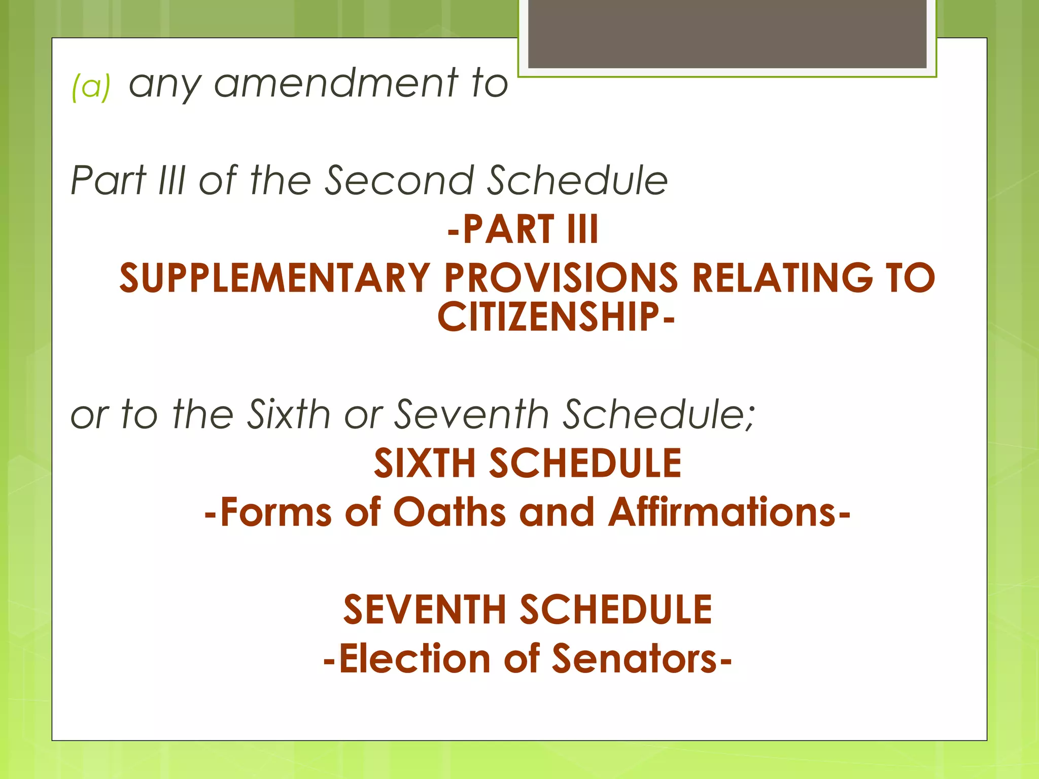 (a) any amendment to 
Part III of the Second Schedule 
-PART III 
SUPPLEMENTARY PROVISIONS RELATING TO 
CITIZENSHIP-or 
to the Sixth or Seventh Schedule; 
SIXTH SCHEDULE 
-Forms of Oaths and Affirmations- 
SEVENTH SCHEDULE 
-Election of Senators- 
 