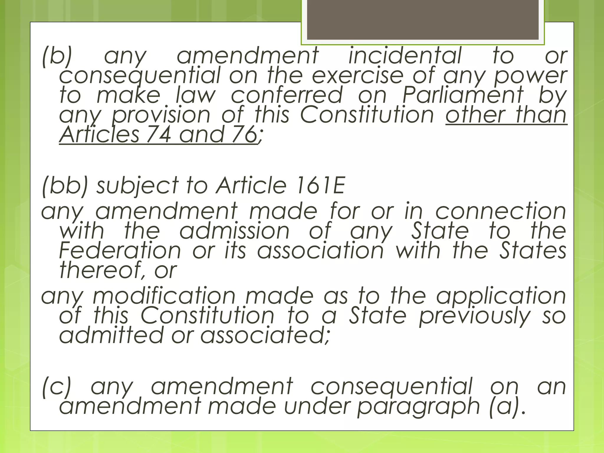 (b) any amendment incidental to or 
consequential on the exercise of any power 
to make law conferred on Parliament by 
any provision of this Constitution other than 
Articles 74 and 76; 
(bb) subject to Article 161E 
any amendment made for or in connection 
with the admission of any State to the 
Federation or its association with the States 
thereof, or 
any modification made as to the application 
of this Constitution to a State previously so 
admitted or associated; 
(c) any amendment consequential on an 
amendment made under paragraph (a). 
 