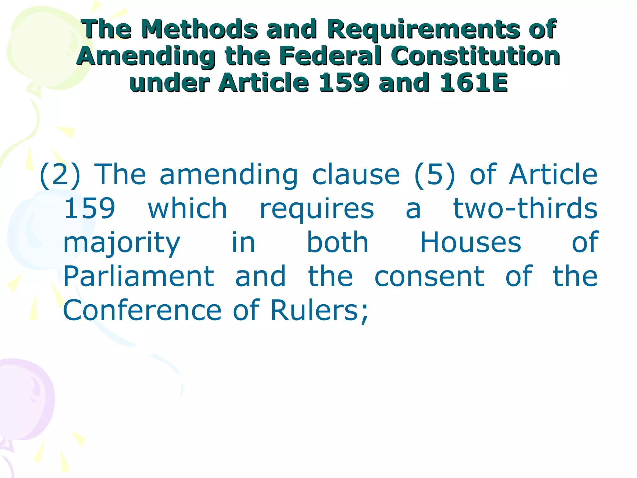 The MMeetthhooddss aanndd RReeqquuiirreemmeennttss ooff 
AAmmeennddiinngg tthhee FFeeddeerraall CCoonnssttiittuuttiioonn 
uunnddeerr AArrttiiccllee 115599 aanndd 116611EE 
(2) The amending clause (5) of Article 
159 which requires a two-thirds 
majority in both Houses of 
Parliament and the consent of the 
Conference of Rulers; 
 