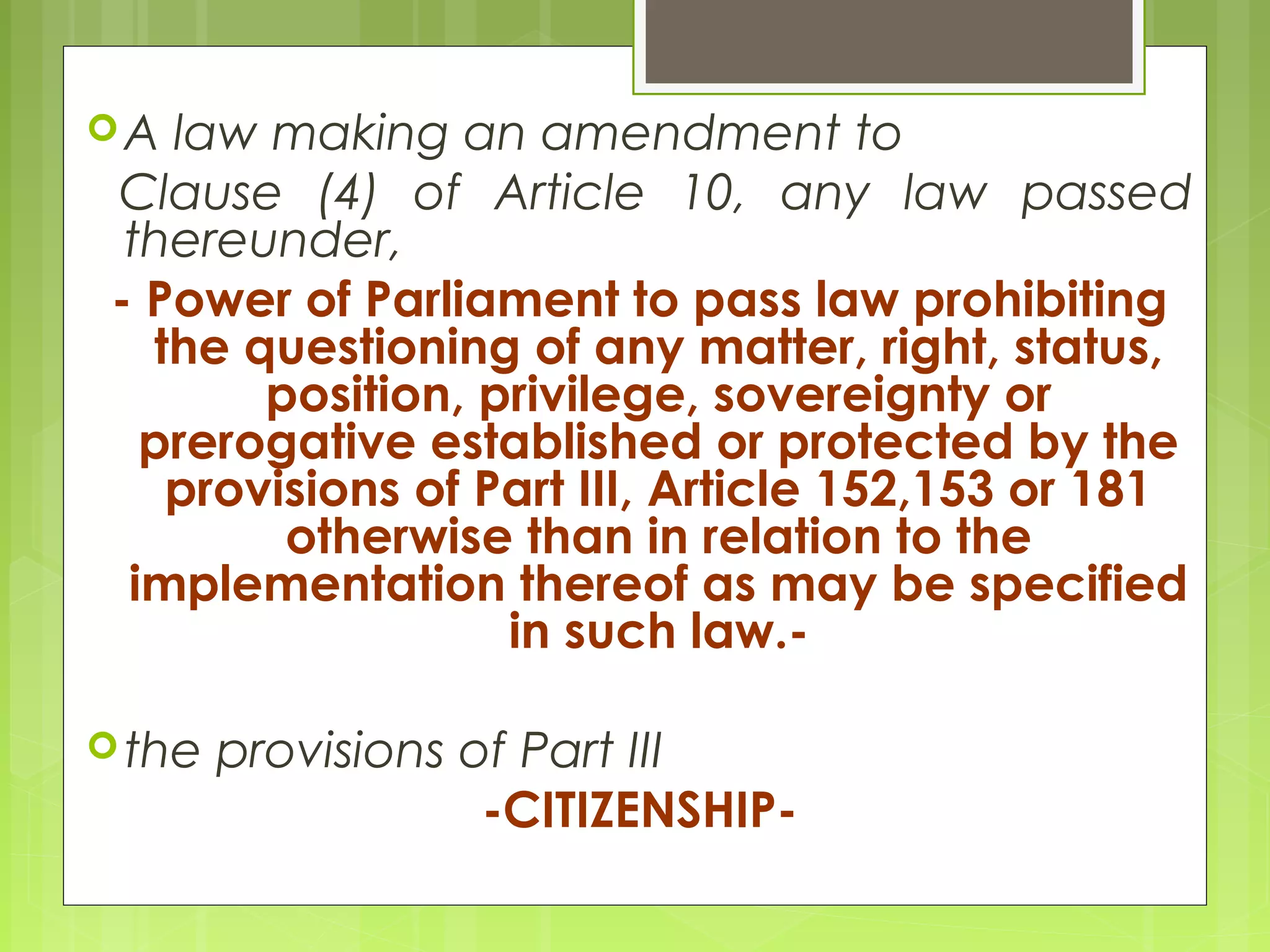 A law making an amendment to 
Clause (4) of Article 10, any law passed 
thereunder, 
- Power of Parliament to pass law prohibiting 
the questioning of any matter, right, status, 
position, privilege, sovereignty or 
prerogative established or protected by the 
provisions of Part III, Article 152,153 or 181 
otherwise than in relation to the 
implementation thereof as may be specified 
in such law.- 
the provisions of Part III 
-CITIZENSHIP- 
 