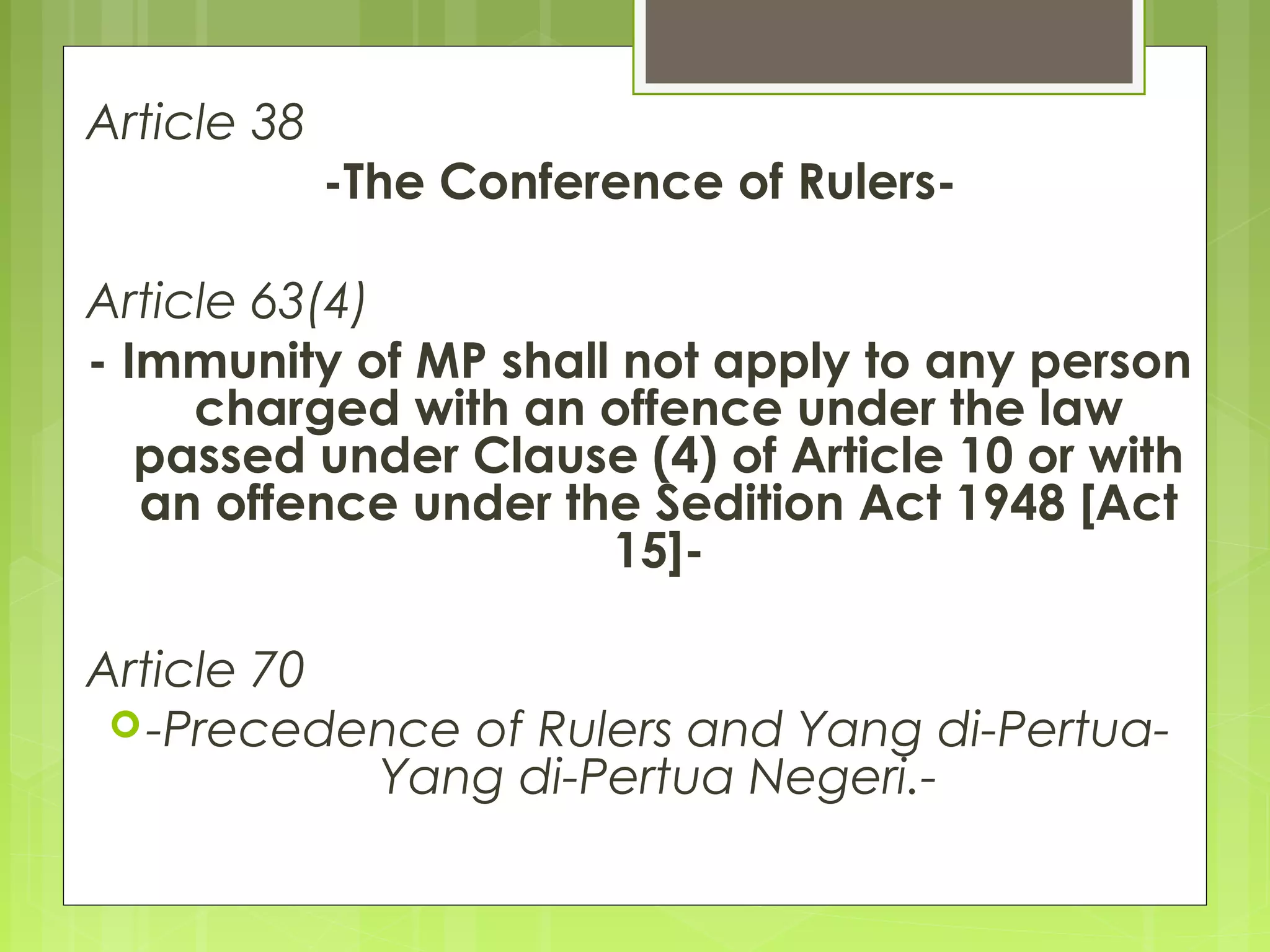 Article 38 
-The Conference of Rulers- 
Article 63(4) 
- Immunity of MP shall not apply to any person 
charged with an offence under the law 
passed under Clause (4) of Article 10 or with 
an offence under the Sedition Act 1948 [Act 
15]- 
Article 70 
-Precedence of Rulers and Yang di-Pertua- 
Yang di-Pertua Negeri.- 
 
