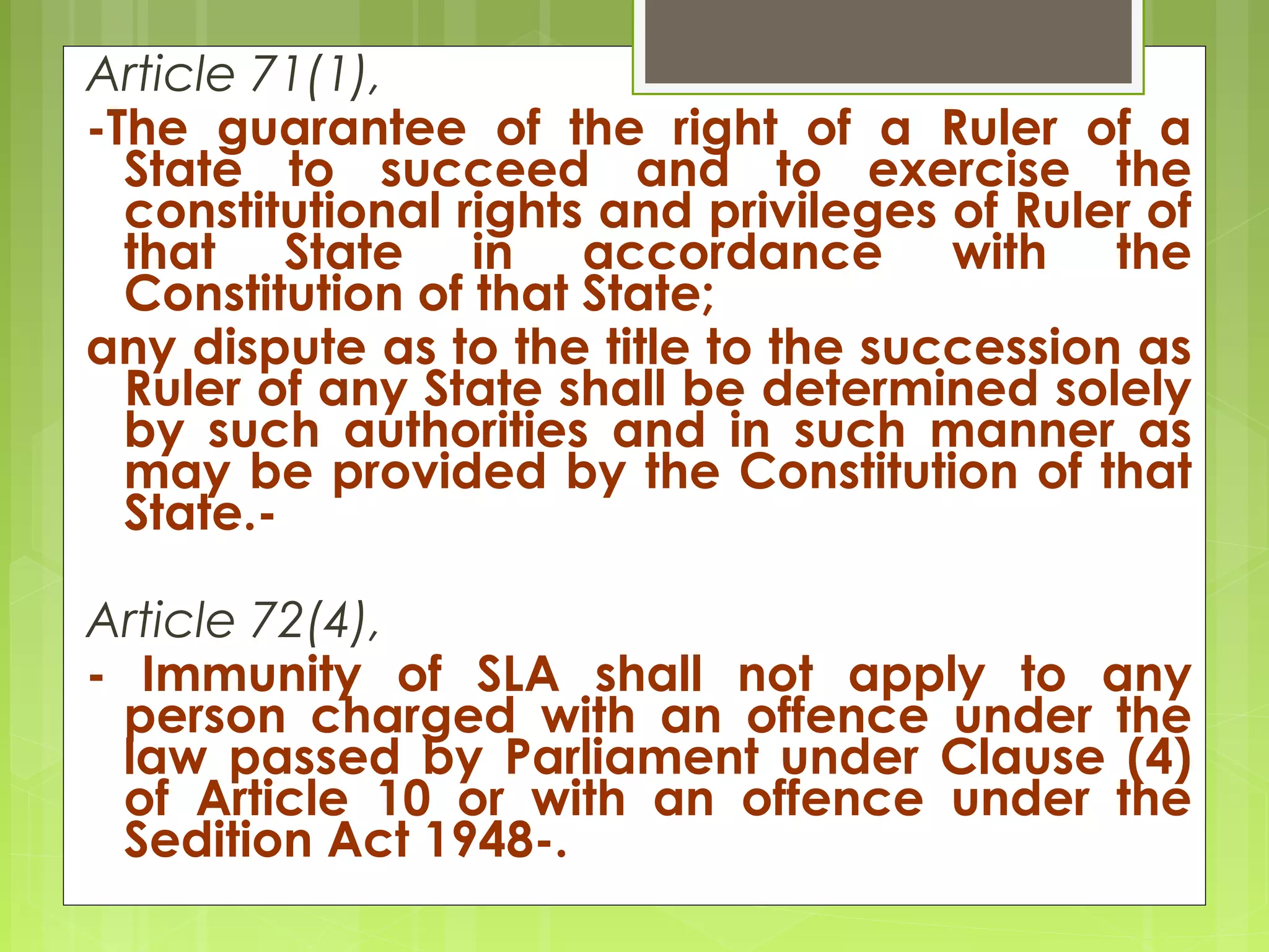 Article 71(1), 
-The guarantee of the right of a Ruler of a 
State to succeed and to exercise the 
constitutional rights and privileges of Ruler of 
that State in accordance with the 
Constitution of that State; 
any dispute as to the title to the succession as 
Ruler of any State shall be determined solely 
by such authorities and in such manner as 
may be provided by the Constitution of that 
State.- 
Article 72(4), 
- Immunity of SLA shall not apply to any 
person charged with an offence under the 
law passed by Parliament under Clause (4) 
of Article 10 or with an offence under the 
Sedition Act 1948-. 
 