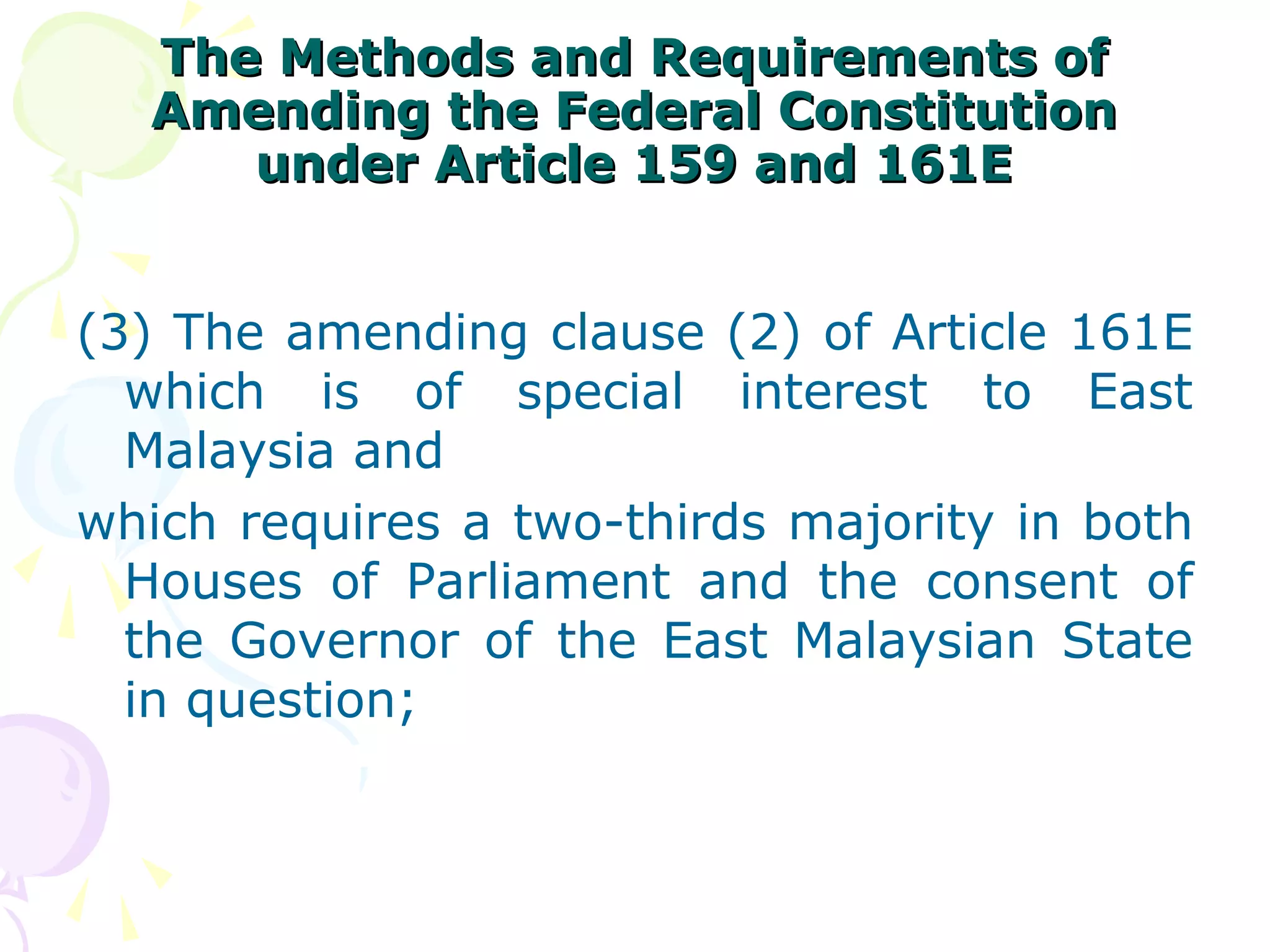 The MMeetthhooddss aanndd RReeqquuiirreemmeennttss ooff 
AAmmeennddiinngg tthhee FFeeddeerraall CCoonnssttiittuuttiioonn 
uunnddeerr AArrttiiccllee 115599 aanndd 116611EE 
(3) The amending clause (2) of Article 161E 
which is of special interest to East 
Malaysia and 
which requires a two-thirds majority in both 
Houses of Parliament and the consent of 
the Governor of the East Malaysian State 
in question; 
 