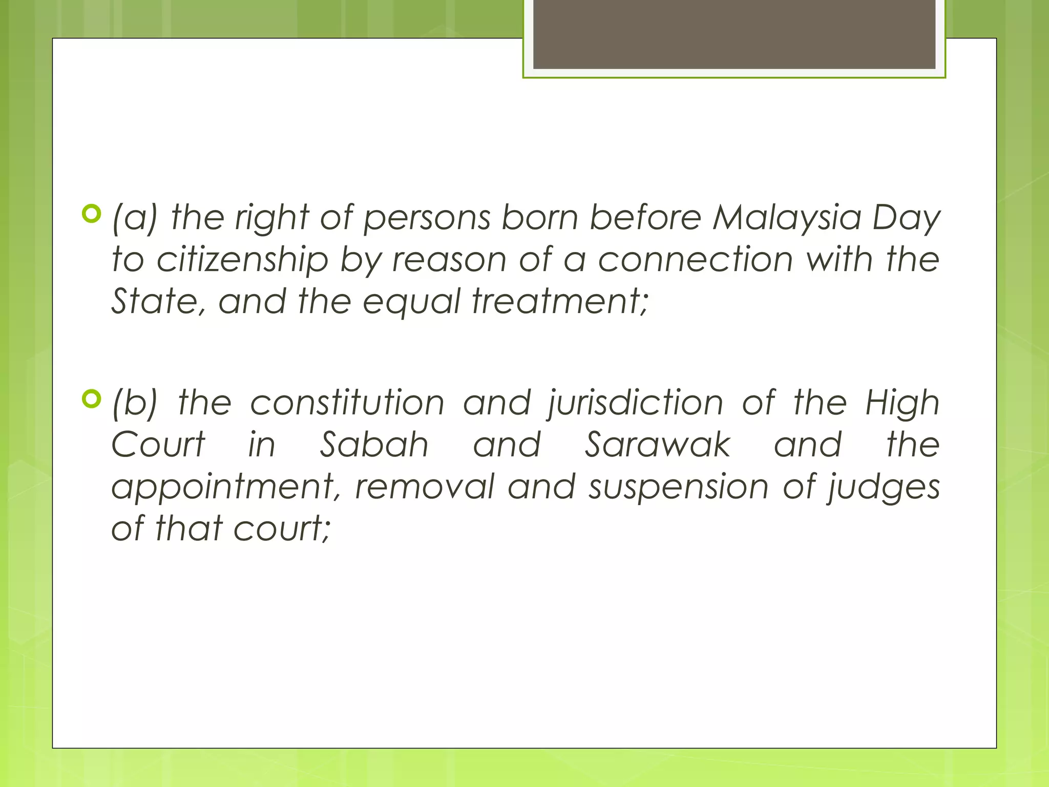  (a) the right of persons born before Malaysia Day 
to citizenship by reason of a connection with the 
State, and the equal treatment; 
 (b) the constitution and jurisdiction of the High 
Court in Sabah and Sarawak and the 
appointment, removal and suspension of judges 
of that court; 
 