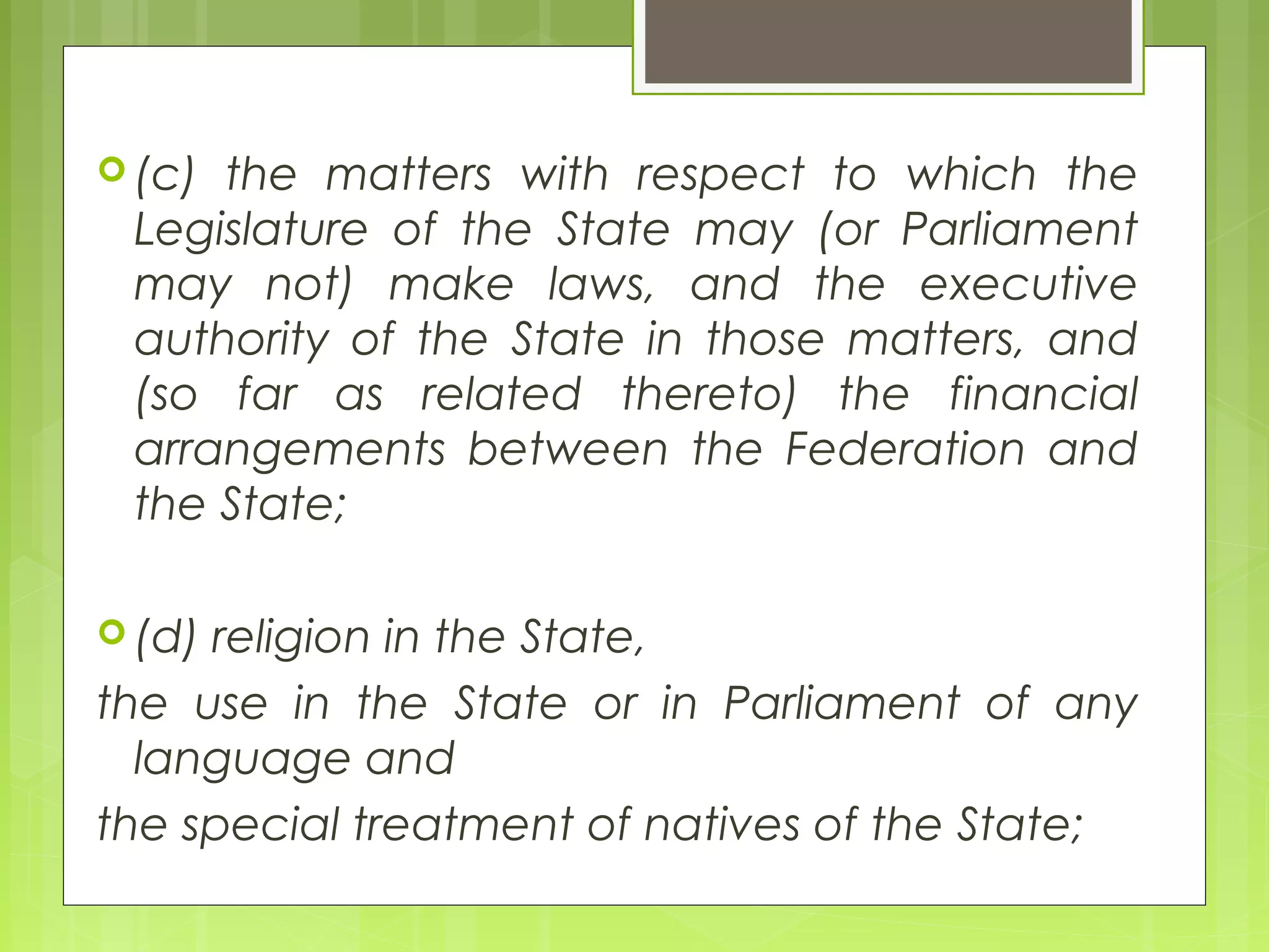 (c) the matters with respect to which the 
Legislature of the State may (or Parliament 
may not) make laws, and the executive 
authority of the State in those matters, and 
(so far as related thereto) the financial 
arrangements between the Federation and 
the State; 
(d) religion in the State, 
the use in the State or in Parliament of any 
language and 
the special treatment of natives of the State; 
 
