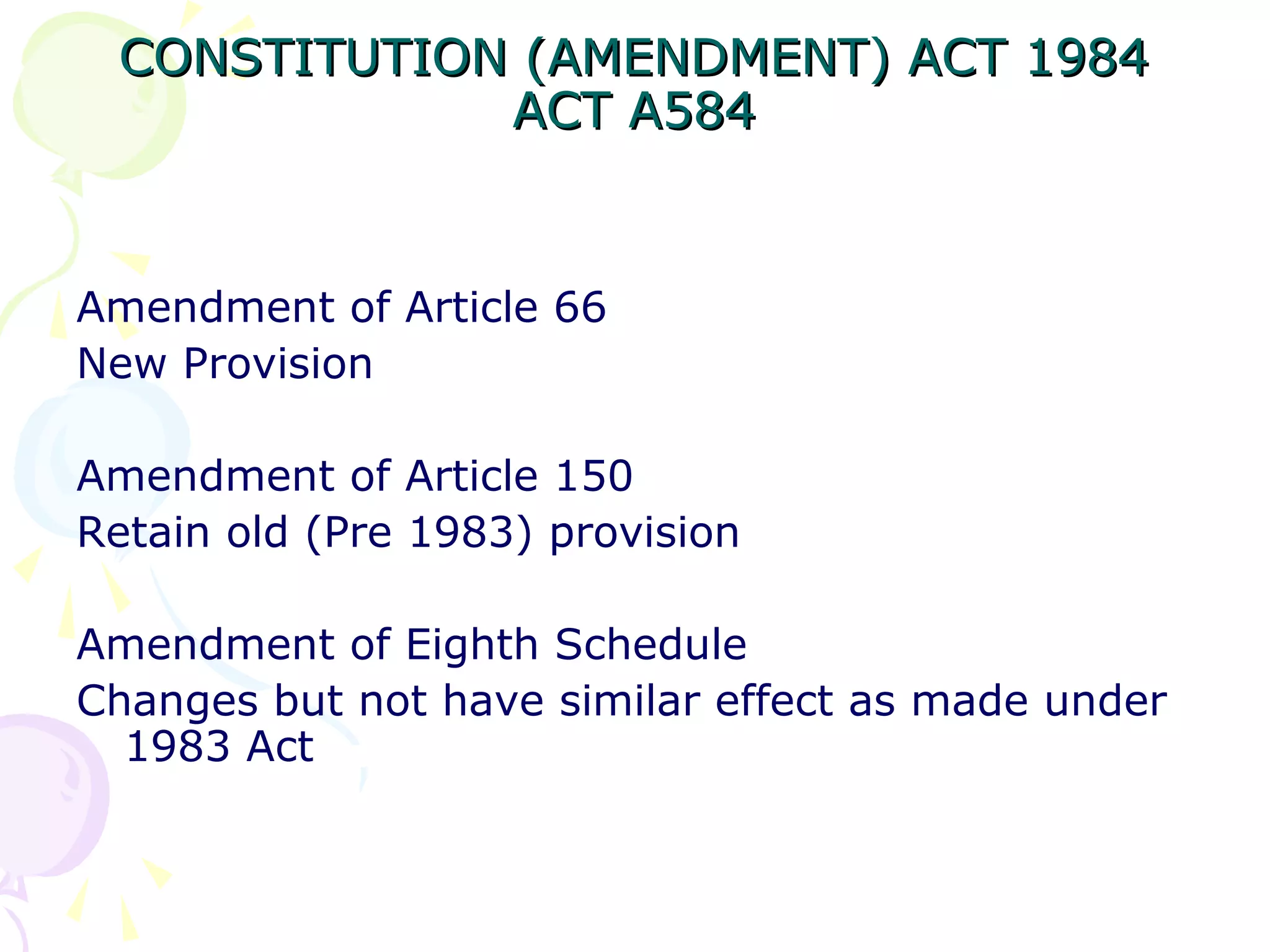 CONSTITUTION ((AAMMEENNDDMMEENNTT)) AACCTT 11998844 
AACCTT AA558844 
Amendment of Article 66 
New Provision 
Amendment of Article 150 
Retain old (Pre 1983) provision 
Amendment of Eighth Schedule 
Changes but not have similar effect as made under 
1983 Act 
 