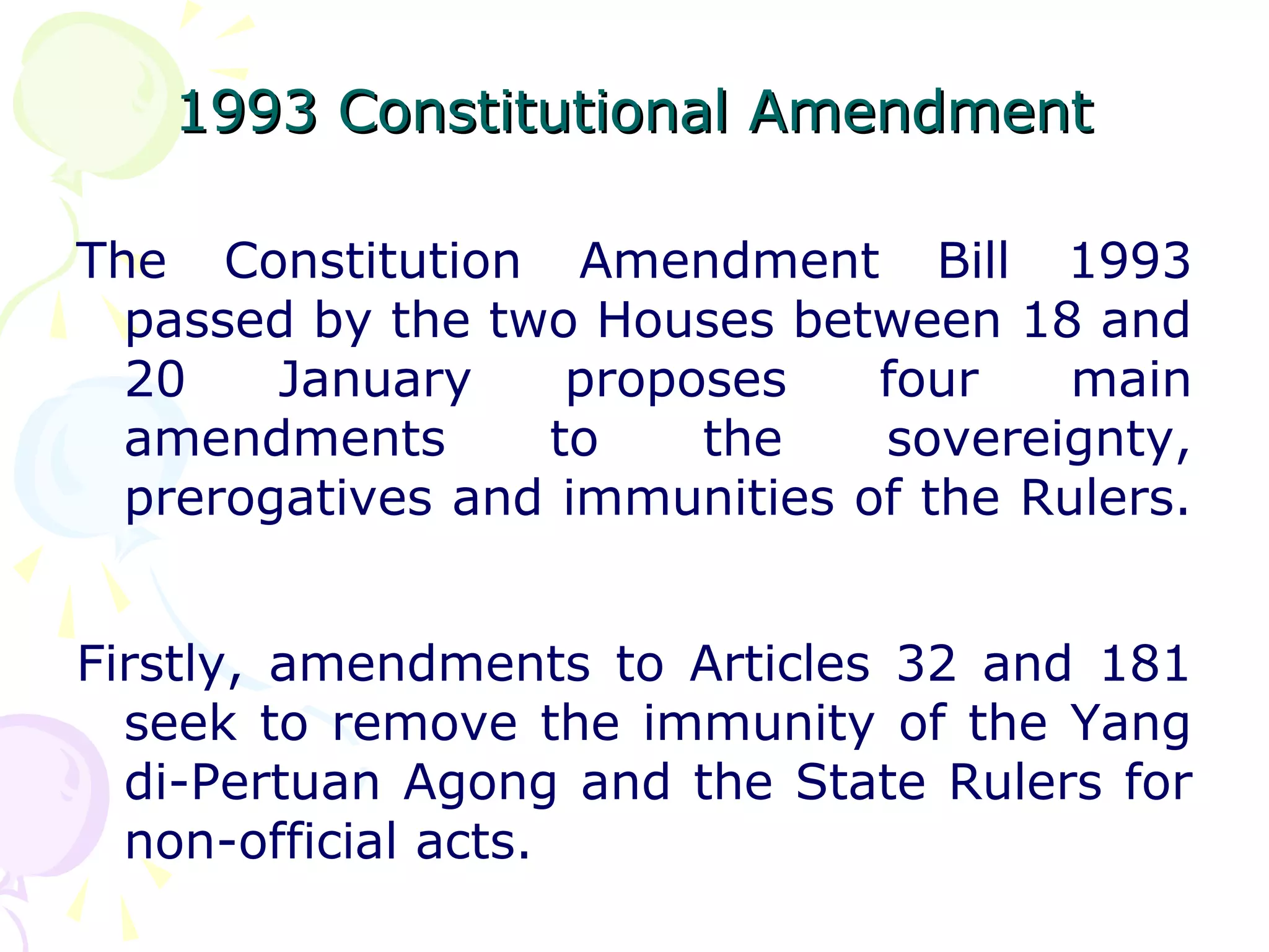 1993 CCoonnssttiittuuttiioonnaall AAmmeennddmmeenntt 
The Constitution Amendment Bill 1993 
passed by the two Houses between 18 and 
20 January proposes four main 
amendments to the sovereignty, 
prerogatives and immunities of the Rulers. 
Firstly, amendments to Articles 32 and 181 
seek to remove the immunity of the Yang 
di-Pertuan Agong and the State Rulers for 
non-official acts. 
 