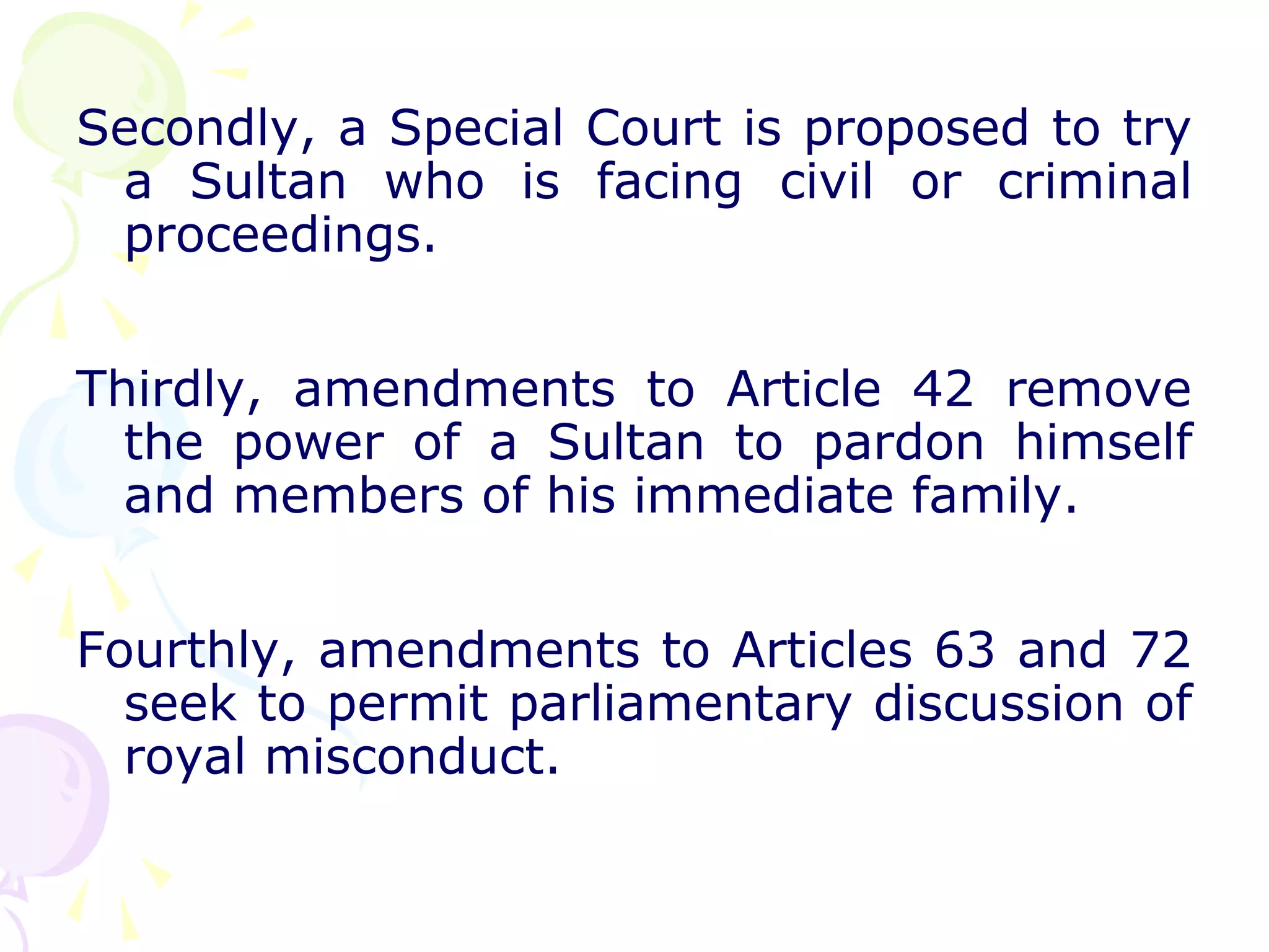 Secondly, a Special Court is proposed to try 
a Sultan who is facing civil or criminal 
proceedings. 
Thirdly, amendments to Article 42 remove 
the power of a Sultan to pardon himself 
and members of his immediate family. 
Fourthly, amendments to Articles 63 and 72 
seek to permit parliamentary discussion of 
royal misconduct. 
