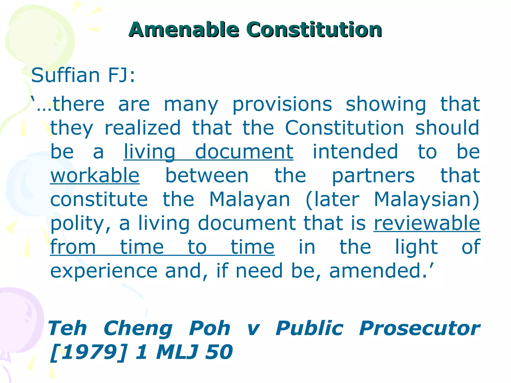 AAmmeennaabbllee CCoonnssttiittuuttiioonn 
Suffian FJ: 
‘…there are many provisions showing that 
they realized that the Constitution should 
be a living document intended to be 
workable between the partners that 
constitute the Malayan (later Malaysian) 
polity, a living document that is reviewable 
from time to time in the light of 
experience and, if need be, amended.’ 
Teh Cheng Poh v Public Prosecutor 
[1979] 1 MLJ 50 
 