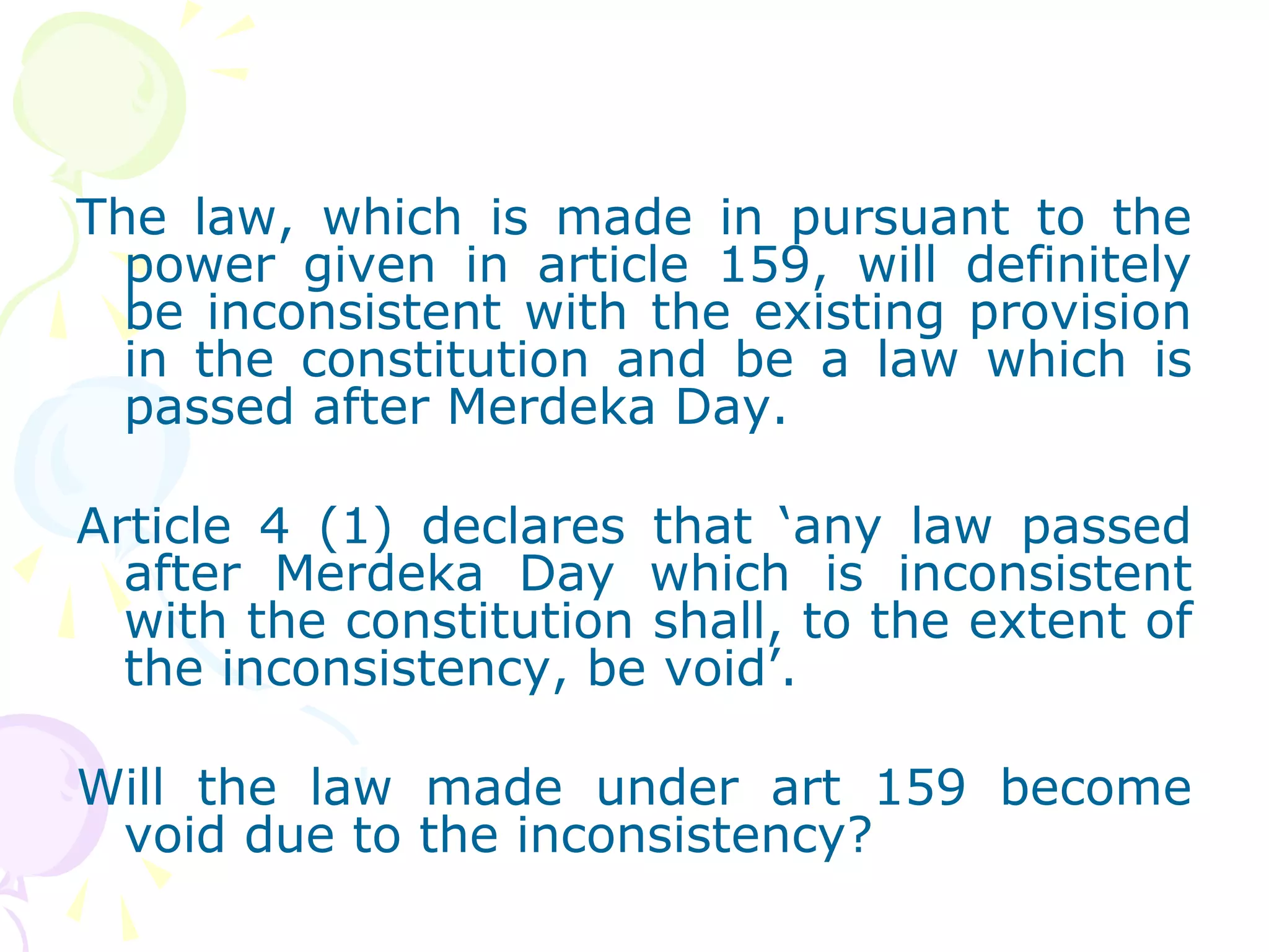 The law, which is made in pursuant to the 
power given in article 159, will definitely 
be inconsistent with the existing provision 
in the constitution and be a law which is 
passed after Merdeka Day. 
Article 4 (1) declares that ‘any law passed 
after Merdeka Day which is inconsistent 
with the constitution shall, to the extent of 
the inconsistency, be void’. 
Will the law made under art 159 become 
void due to the inconsistency? 
 