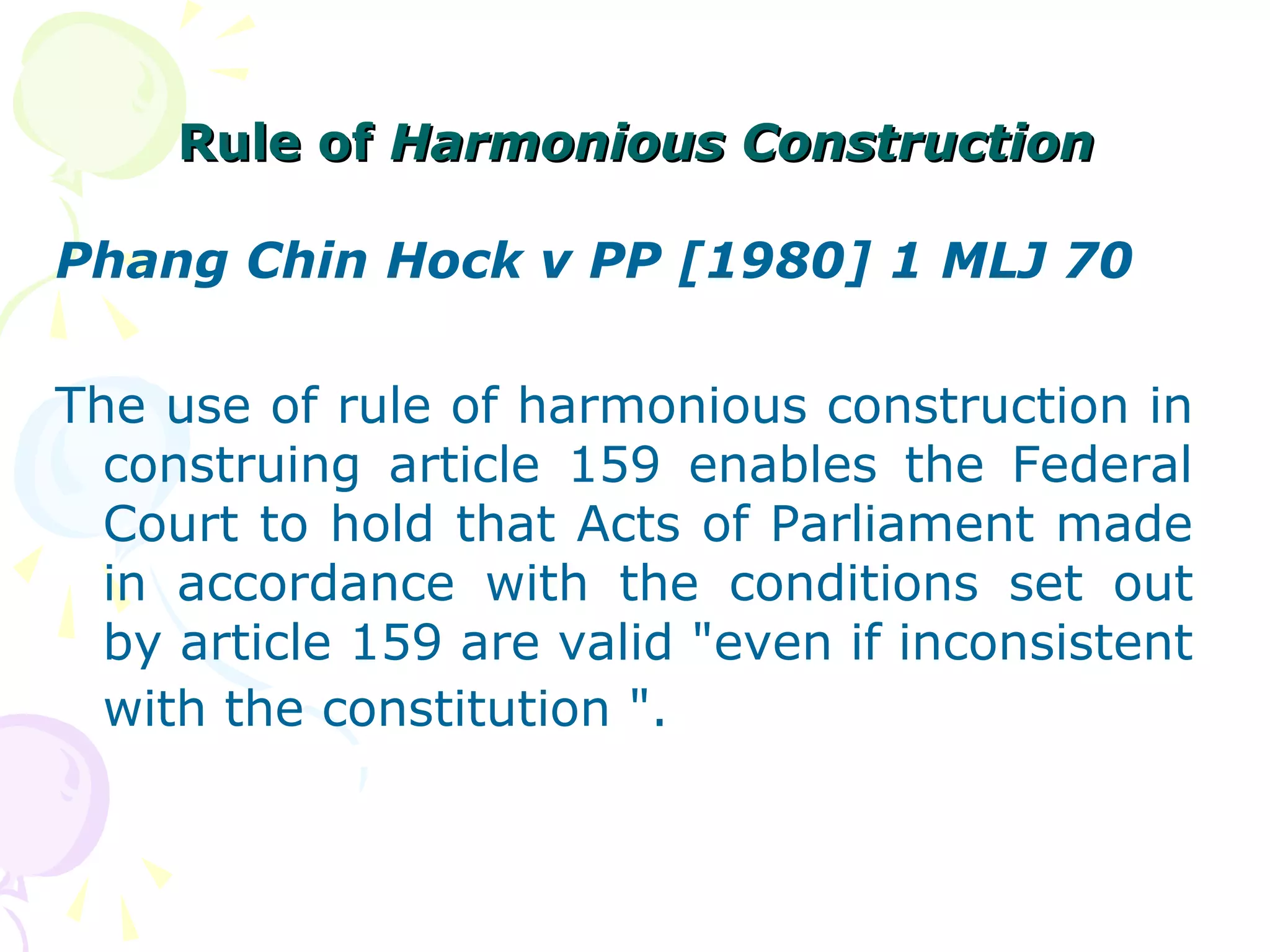 RRuullee ooff HHaarrmmoonniioouuss CCoonnssttrruuccttiioonn 
Phang Chin Hock v PP [1980] 1 MLJ 70 
The use of rule of harmonious construction in 
construing article 159 enables the Federal 
Court to hold that Acts of Parliament made 
in accordance with the conditions set out 
by article 159 are valid "even if inconsistent 
with the constitution ". 
 