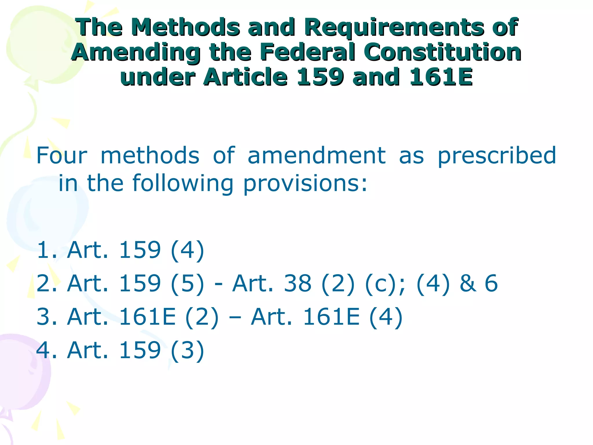 The MMeetthhooddss aanndd RReeqquuiirreemmeennttss ooff 
AAmmeennddiinngg tthhee FFeeddeerraall CCoonnssttiittuuttiioonn 
uunnddeerr AArrttiiccllee 115599 aanndd 116611EE 
Four methods of amendment as prescribed 
in the following provisions: 
1. Art. 159 (4) 
2. Art. 159 (5) - Art. 38 (2) (c); (4) & 6 
3. Art. 161E (2) – Art. 161E (4) 
4. Art. 159 (3) 
 