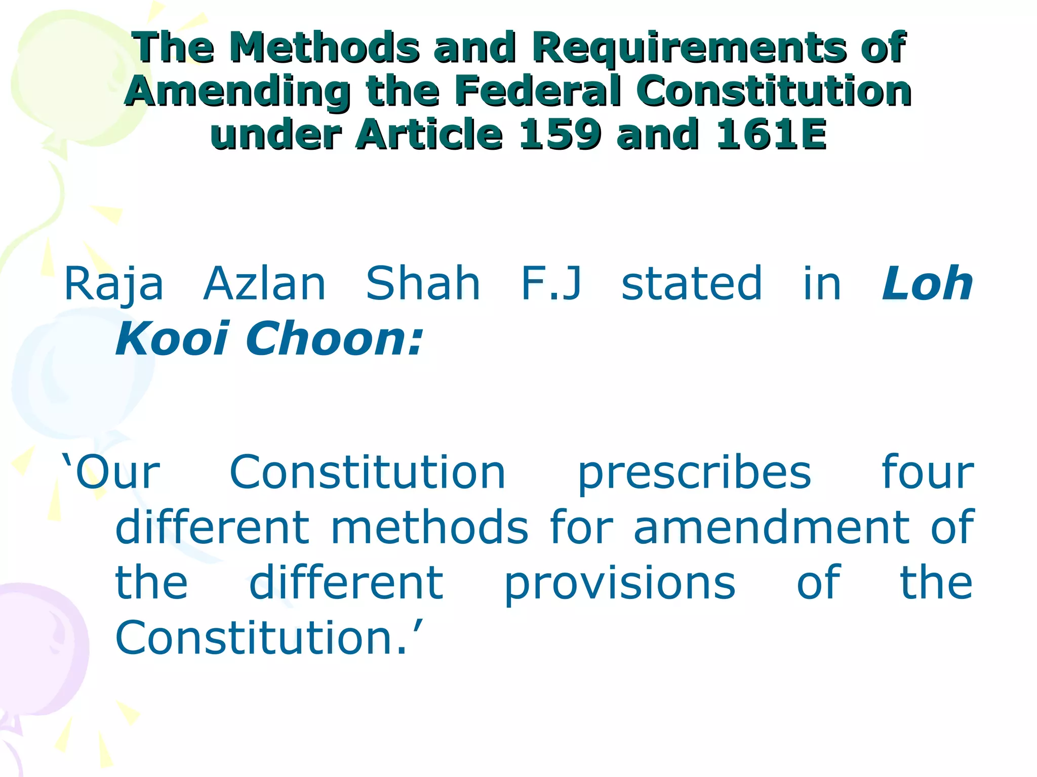 The MMeetthhooddss aanndd RReeqquuiirreemmeennttss ooff 
AAmmeennddiinngg tthhee FFeeddeerraall CCoonnssttiittuuttiioonn 
uunnddeerr AArrttiiccllee 115599 aanndd 116611EE 
Raja Azlan Shah F.J stated in Loh 
Kooi Choon: 
‘Our Constitution prescribes four 
different methods for amendment of 
the different provisions of the 
Constitution.’ 
 