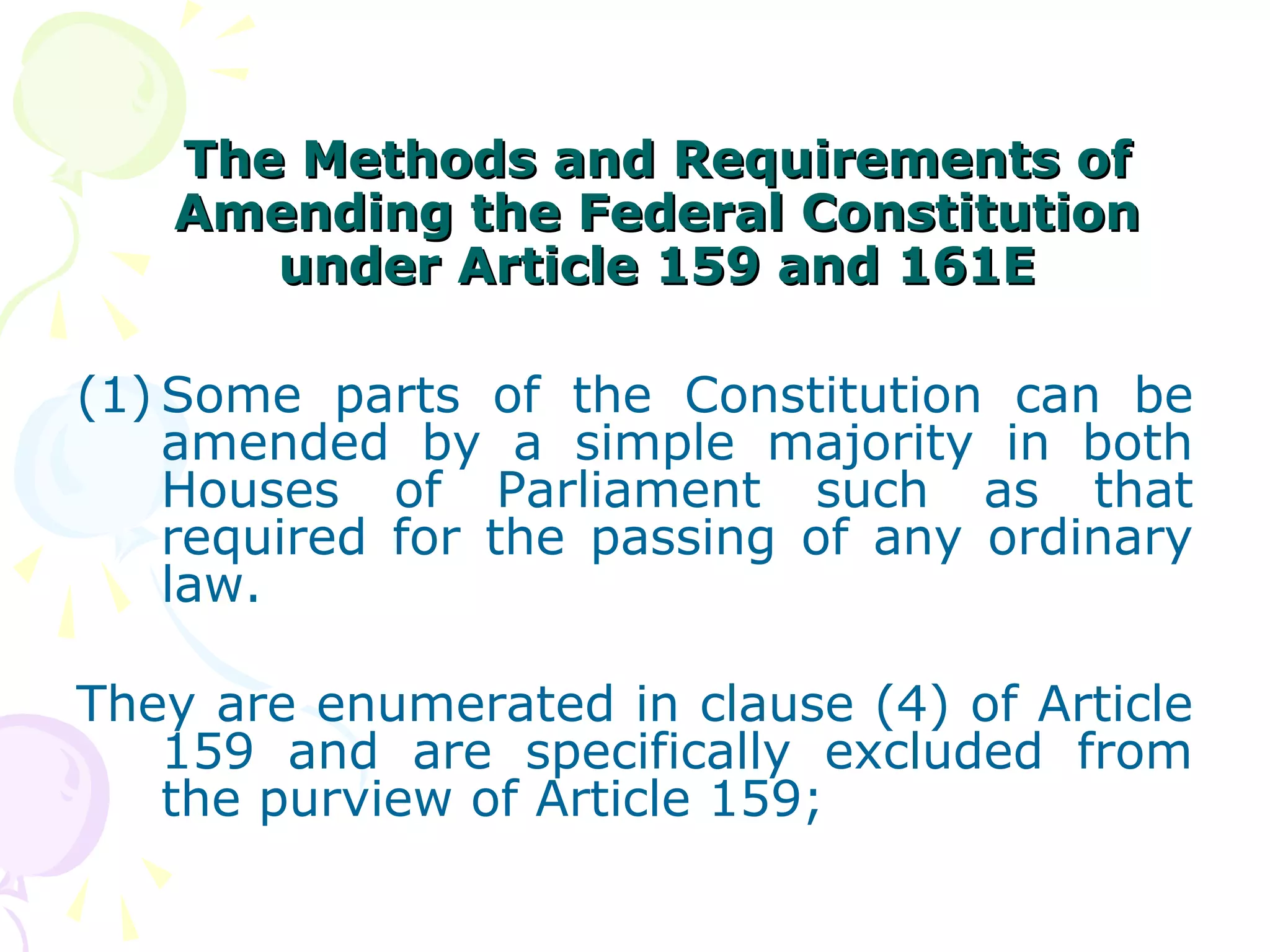 TThhee MMeetthhooddss aanndd RReeqquuiirreemmeennttss ooff 
AAmmeennddiinngg tthhee FFeeddeerraall CCoonnssttiittuuttiioonn 
uunnddeerr AArrttiiccllee 115599 aanndd 116611EE 
(1) Some parts of the Constitution can be 
amended by a simple majority in both 
Houses of Parliament such as that 
required for the passing of any ordinary 
law. 
They are enumerated in clause (4) of Article 
159 and are specifically excluded from 
the purview of Article 159; 
 