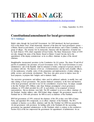 http://dailyasianage.com/news/31053/constitutional-amendment-for--local-government
 Friday, September 16, 2016
Constitutionalamendment for local government
M S Siddiqui
British rulers through the Local-Self Government Act 1885 introduced the local government
(LG) at the district level. It had democratic character of the three-tier local government system --
a District Board at each district, a Local Board at each sub-division and a Union Committee for a
group of villages. The structure lost its democratic character with the imposition of martial law
by Ayub Khan in 1958, which suspended all local bodies. The Basic Democracies Order of 1959
not only changed the name of the District Board to District Council but also led to the
appointment of the deputy commissioner as its ex-officio chairman in place of the elected
chairman.
Banglabandhu incorporated provision in the Constitution for LG system. The clause 59 and 60 of
part lll of constitution has provision of Local Government (LG). The Local Government in every
administrative unit of the Republic shall be entrusted to bodies, composed of persons elected in
accordance with law. The function of LG are : (1)Administration and the work of public officers;
(2) the maintenance of public order; (3) the preparation and implementation of plans relating to
public services and economic development. They have also given power to impose taxes for
local purposes, to prepare their budgets and to maintain funds.
The successive governments and military rulers used its unfettered authority to modify laws and
rules relating to local government. This practice hindered consistency in the form and functions
of the local government and tried to use LG for consolidation of power base. An unique example
is the Zila Porishad (ZP). Military ruler Ziaur Rahman promulgated a local government
ordinance in 1976 which provided for a ZP in each district, to be comprised of elected
representatives. But no elections were held. The DC continued to act as ex-officio chairman of
the Parishad. Another military ruler, HM Ershad, things changed. His government enacted a Zila
Parishad law in 1988 with provisions for MPs to serve as chairmen of the Parishads.
BNP-led government of 1991, removed the chairmen of the ZPs as they were MPs of Jatiya
Party, and appointed DCs temporarily as ex-officio chairmen of the Parishads. The DCs
continued to function as ex-officio chairmen until the Zila Parishad Act 2000 was passed by the
AL-led government with provisions for holding polls to the Parishads.All the succeeding
government has appointed administrators to Zila Parishads which is contrary to the constitution.
Section 82(1) of the law empowered the government for appointment of administrator for an
 