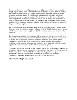 functions performed by the local governments are: (1)Registration of births and deaths, (2)
Supply of pure drinking water, (3) Construction and maintenance of public streets, (4) Lighting
and watering of public streets, (5) Cleaning of public streets, places and sewers, (6) Naming
streets and numbering houses, (7) Establishment and maintenance of primary schools, (8)
Maintenance or support of public hospitals. They have some of the discretionary functions,
which are performed by the local governments in India, are: (1) Planting and maintenance of
trees, (2) Housing for low income groups, (3) Construction and maintenance of public parks,
gardens, libraries, museums, rest houses and other public buildings, (4) Securing or removal of
dangerous buildings or places.
The local government bodies were more powerful during the British era, but it became weaker
these days due to the central government's influence on them. The Zila Parishad has now become
a dysfunctional institution due to rigid control of the central government and influence of local
lawmakers.
The Bangladesh constitution did not mention different aspects of local government such as, the
composition, structure, election/nomination, functions/responsibilities, financial power, sources
of income, rules of procedure, control of local bodies, monitoring etc. Clear and specific
constitutional directions like Indian constitution will restrain the rulers from frequently
modifying local government system and give consistency in its functioning, which is especially
important for institutionalization of the local self-government system.
Government is in process of amend the Zila Parishad Law but they should consider amending the
constitution to incorporate the construction, election, authority and function of local government
the LG really effective. LG should be free from frequent change of law in any tier of local
government. Sk Hasina can consolidate her position in the history with an effective
constitutional amendment for a democratic and effective local government.
The writeris a Legal Economist
 