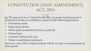 
(g) The power to levy Central Excise duty on goods manufactured or
produced in India is available in respect of the following products:
 Petroleum crude;
 High speed diesel;
 Motor spirit (commonly known as petrol);
 Natural gas;
 Aviation turbine fuel; and
 Tobacco and tobacco products.
However, once GST is imposed there will be no duty on manufacture of
these goods
CONSTITUTION [101ST AMENDMENT]
ACT, 2016
 