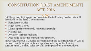 
(h) The power to impose tax on sale of the following products is still
provided to the State Governments:
 Petroleum crude;
 High speed diesel;
 Motor spirit (commonly known as petrol);
 Natural gas;
 Aviation turbine fuel; and
 Alcoholic liquor for human consumption.
However, once GST Council is recommend the date from which GST is
imposed on these products (except alcoholic liquor for human
consumption), and no sales tax will be imposed on these products.
CONSTITUTION [101ST AMENDMENT]
ACT, 2016
 