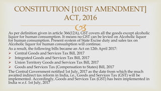 
As per definition given in article 366(12A), GST covers all the goods except alcoholic
liquor for human consumption. It means no GST can be levied on Alcoholic liquor
for human consumption. Present system of State Excise duty and sales tax on
Alcoholic liquor for human consumption will continue.
As a result, the following bills became an Act on 12th April 2017:
 Central Goods and Services Tax Bill, 2017
 Integrated Goods and Services Tax Bill, 2017
 Union Territory Goods and Services Tax Bill, 2017
 Goods and Services Tax (Compensation to States) Bill, 2017
The Central Government notified 1st July, 2017 as the date from which the much
awaited indirect tax reform in India, i.e., Goods and Services Tax (GST) will be
implemented. Accordingly, Goods and Services Tax (GST) has been implemented in
India w.e.f. 1st July, 2017
CONSTITUTION [101ST AMENDMENT]
ACT, 2016
 