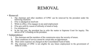 REMOVAL
• Removal:
1. The chairman and other members of UPSC can be removed by the president under the
following situations:
2. If he is adjudged an insolvent
3. While in office, if he engages in any paid employment
4. If he gets unfit by reason of infirmity of mind or body
5. For misbehavior
6. In the last case, the president has to refer the matter to Supreme Court for inquiry. The
advice of SC is binding on the president.
• Independence:
I. The chairman and the members of the commission enjoy the security of tenure.
II. Their conditions of service cannot be varied after an appointment.
III. Their entire expenses are charged on the Consolidated Fund of India.
IV. The chairman of UPSC is not eligible for any future employment in the government of
India or a state.
 
