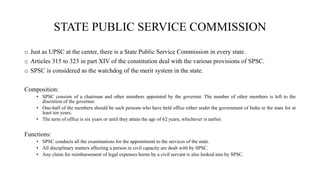STATE PUBLIC SERVICE COMMISSION
o Just as UPSC at the center, there is a State Public Service Commission in every state.
o Articles 315 to 323 in part XIV of the constitution deal with the various provisions of SPSC.
o SPSC is considered as the watchdog of the merit system in the state.
Composition:
• SPSC consists of a chairman and other members appointed by the governor. The number of other members is left to the
discretion of the governor.
• One-half of the members should be such persons who have held office either under the government of India or the state for at
least ten years.
• The term of office is six years or until they attain the age of 62 years, whichever is earlier.
Functions:
• SPSC conducts all the examinations for the appointment to the services of the state.
• All disciplinary matters affecting a person in civil capacity are dealt with by SPSC.
• Any claim for reimbursement of legal expenses borne by a civil servant is also looked into by SPSC.
 