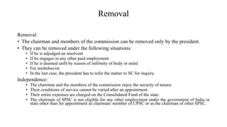 Removal
Removal:
• The chairman and members of the commission can be removed only by the president.
• They can be removed under the following situations:
• If he is adjudged an insolvent
• If he engages in any other paid employment
• If he is deemed unfit by reason of infirmity of body or mind
• For misbehavior
• In the last case, the president has to refer the matter to SC for inquiry.
Independence:
• The chairman and the members of the commission enjoy the security of tenure.
• Their conditions of service cannot be varied after an appointment.
• Their entire expenses are charged on the Consolidated Fund of the state.
• The chairman of SPSC is not eligible for any other employment under the government of India or
state other than for appointment as chairman/ member of UPSC or as the chairman of other SPSC.
 