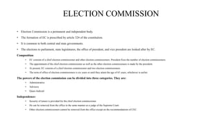 ELECTION COMMISSION
• Election Commission is a permanent and independent body.
• The formation of EC is prescribed by article 324 of the constitution.
• It is common to both central and state governments.
• The elections to parliament, state legislatures, the office of president, and vice president are looked after by EC.
Composition:
• EC consists of a chief election commissioner and other election commissioners. President fixes the number of election commissioners.
• The appointment of the chief election commissioner as well as the other election commissioners is made by the president.
• At present, EC consists of a chief election commissioner and two election commissioners.
• The term of office of election commissioners is six years or until they attain the age of 65 years, whichever is earlier.
The powers of the election commission can be divided into three categories. They are:
• Administrative
• Advisory
• Quasi-Judicial
Independence:
• Security of tenure is provided for the chief election commissioner.
• He can be removed from the office in the same manner as a judge of the Supreme Court.
• Other election commissioners cannot be removed from the office except on the recommendations of CEC.
 