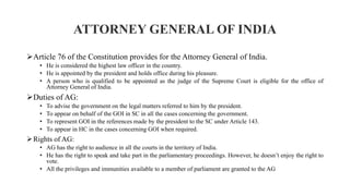 ATTORNEY GENERAL OF INDIA
Article 76 of the Constitution provides for the Attorney General of India.
• He is considered the highest law officer in the country.
• He is appointed by the president and holds office during his pleasure.
• A person who is qualified to be appointed as the judge of the Supreme Court is eligible for the office of
Attorney General of India.
Duties of AG:
• To advise the government on the legal matters referred to him by the president.
• To appear on behalf of the GOI in SC in all the cases concerning the government.
• To represent GOI in the references made by the president to the SC under Article 143.
• To appear in HC in the cases concerning GOI when required.
Rights of AG:
• AG has the right to audience in all the courts in the territory of India.
• He has the right to speak and take part in the parliamentary proceedings. However, he doesn’t enjoy the right to
vote.
• All the privileges and immunities available to a member of parliament are granted to the AG
 