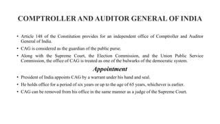 COMPTROLLER AND AUDITOR GENERAL OF INDIA
• Article 148 of the Constitution provides for an independent office of Comptroller and Auditor
General of India.
• CAG is considered as the guardian of the public purse.
• Along with the Supreme Court, the Election Commission, and the Union Public Service
Commission, the office of CAG is treated as one of the bulwarks of the democratic system.
Appointment
• President of India appoints CAG by a warrant under his hand and seal.
• He holds office for a period of six years or up to the age of 65 years, whichever is earlier.
• CAG can be removed from his office in the same manner as a judge of the Supreme Court.
 