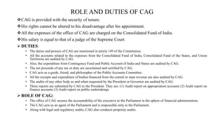 ROLE AND DUTIES OF CAG
CAG is provided with the security of tenure.
His rights cannot be altered to his disadvantage after his appointment.
All the expenses of the office of CAG are charged on the Consolidated Fund of India.
His salary is equal to that of a judge of the Supreme Court.
 DUTIES:
• The duties and powers of CAG are mentioned in article 149 of the Constitution.
• All the accounts related to the expenses from the Consolidated Fund of India, Consolidated Fund of the States, and Union
Territories are audited by CAG.
• Also, the expenditure from Contingency Fund and Public Account of India and States are audited by CAG.
• The net proceeds of any tax or duty are ascertained and certified by CAG.
• CAG acts as a guide, friend, and philosopher of the Public Accounts Committee.
• All the receipts and expenditure of bodies financed from the central or state revenue are also audited by CAG.
• The audits of any other body as and when requested by the President or Governor are audited by CAG.
• Three reports are submitted by CAG to the President. They are: (1) Audit report on appropriation accounts (2) Audit report on
finance accounts (3) Audit report on public undertakings
 ROLE OF CAG:
• The office of CAG secures the accountability of the executive to the Parliament in the sphere of financial administration.
• The CAG acts as an agent of the Parliament and is responsible only to the Parliament.
• Along with legal and regulatory audits, CAG also conducts propriety audits.
 