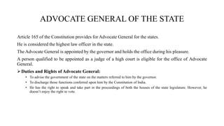 ADVOCATE GENERAL OF THE STATE
Article 165 of the Constitution provides for Advocate General for the states.
He is considered the highest law officer in the state.
The Advocate General is appointed by the governor and holds the office during his pleasure.
A person qualified to be appointed as a judge of a high court is eligible for the office of Advocate
General.
Duties and Rights of Advocate General:
• To advise the government of the state on the matters referred to him by the governor.
• To discharge those functions conferred upon him by the Constitution of India.
• He has the right to speak and take part in the proceedings of both the houses of the state legislature. However, he
doesn’t enjoy the right to vote.
 