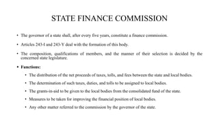 STATE FINANCE COMMISSION
• The governor of a state shall, after every five years, constitute a finance commission.
• Articles 243-I and 243-Y deal with the formation of this body.
• The composition, qualifications of members, and the manner of their selection is decided by the
concerned state legislature.
 Functions:
• The distribution of the net proceeds of taxes, tolls, and fees between the state and local bodies.
• The determination of such taxes, duties, and tolls to be assigned to local bodies.
• The grants-in-aid to be given to the local bodies from the consolidated fund of the state.
• Measures to be taken for improving the financial position of local bodies.
• Any other matter referred to the commission by the governor of the state.
 