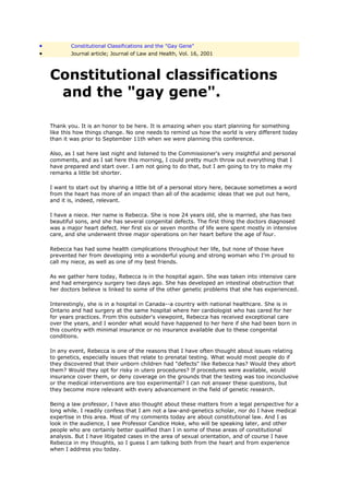 •           Constitutional Classifications and the "Gay Gene"
•           Journal article; Journal of Law and Health, Vol. 16, 2001



    Constitutional classifications
     and the "gay gene".

    Thank you. It is an honor to be here. It is amazing when you start planning for something
    like this how things change. No one needs to remind us how the world is very different today
    than it was prior to September 11th when we were planning this conference.

    Also, as I sat here last night and listened to the Commissioner's very insightful and personal
    comments, and as I sat here this morning, I could pretty much throw out everything that I
    have prepared and start over. I am not going to do that, but I am going to try to make my
    remarks a little bit shorter.

    I want to start out by sharing a little bit of a personal story here, because sometimes a word
    from the heart has more of an impact than all of the academic ideas that we put out here,
    and it is, indeed, relevant.

    I have a niece. Her name is Rebecca. She is now 24 years old, she is married, she has two
    beautiful sons, and she has several congenital defects. The first thing the doctors diagnosed
    was a major heart defect. Her first six or seven months of life were spent mostly in intensive
    care, and she underwent three major operations on her heart before the age of four.

    Rebecca has had some health complications throughout her life, but none of those have
    prevented her from developing into a wonderful young and strong woman who I'm proud to
    call my niece, as well as one of my best friends.

    As we gather here today, Rebecca is in the hospital again. She was taken into intensive care
    and had emergency surgery two days ago. She has developed an intestinal obstruction that
    her doctors believe is linked to some of the other genetic problems that she has experienced.

    Interestingly, she is in a hospital in Canada--a country with national healthcare. She is in
    Ontario and had surgery at the same hospital where her cardiologist who has cared for her
    for years practices. From this outsider's viewpoint, Rebecca has received exceptional care
    over the years, and I wonder what would have happened to her here if she had been born in
    this country with minimal insurance or no insurance available due to these congenital
    conditions.

    In any event, Rebecca is one of the reasons that I have often thought about issues relating
    to genetics, especially issues that relate to prenatal testing. What would most people do if
    they discovered that their unborn children had "defects" like Rebecca has? Would they abort
    them? Would they opt for risky in utero procedures? If procedures were available, would
    insurance cover them, or deny coverage on the grounds that the testing was too inconclusive
    or the medical interventions are too experimental? I can not answer these questions, but
    they become more relevant with every advancement in the field of genetic research.

    Being a law professor, I have also thought about these matters from a legal perspective for a
    long while. I readily confess that I am not a law-and-genetics scholar, nor do I have medical
    expertise in this area. Most of my comments today are about constitutional law. And I as
    look in the audience, I see Professor Candice Hoke, who will be speaking later, and other
    people who are certainly better qualified than I in some of these areas of constitutional
    analysis. But I have litigated cases in the area of sexual orientation, and of course I have
    Rebecca in my thoughts, so I guess I am talking both from the heart and from experience
    when I address you today.
 