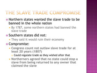 The Slave Trade CompromiseNorthern states wanted the slave trade to be banned in the whole nationBy 1787, some northern states had banned the slave tradeSouthern states did not:They said it would ruin their economyCompromise:Congress count not outlaw slave trade for at least 20 years (1807)Could regulate trade as they wished after thatNortherners agreed that no state could stop a slave from being returned to any owner that claimed the slave