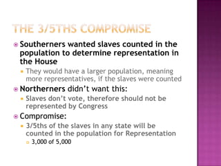 The 3/5ths CompromiseSoutherners wanted slaves counted in the population to determine representation in the HouseThey would have a larger population, meaning more representatives, if the slaves were countedNortherners didn’t want this:Slaves don’t vote, therefore should not be represented by CongressCompromise:3/5ths of the slaves in any state will be counted in the population for Representation3,000 of 5,000