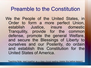 Preamble to the Constitution We the People of the United States, in Order to form a more perfect Union, establish Justice, insure domestic Tranquility, provide for the common defense, promote the general Welfare, and secure the Blessings of Liberty to ourselves and our Posterity, do ordain and establish this Constitution for the United States of America. Teaching Note: read together as a class choral reading (delete this before lesson) 