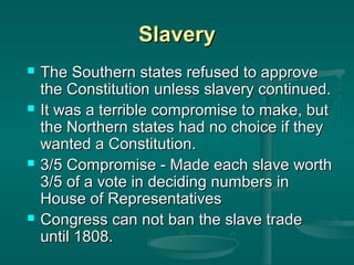 Slavery








The Southern states refused to approve
the Constitution unless slavery continued.
It was a terrible compromise to make, but
the Northern states had no choice if they
wanted a Constitution.
3/5 Compromise - Made each slave worth
3/5 of a vote in deciding numbers in
House of Representatives
Congress can not ban the slave trade
until 1808.

 