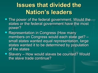 Issues that divided the
Nation’s leaders






The power of the federal government. Would the
states or the federal government have the most
power?
Representation in Congress (How many
members on Congress would each state get? –
small states wanted equal representation, large
states wanted it to be determined by population
of the states
Slavery – How would slaves be counted? Would
the slave trade continue?

 