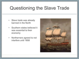 Questioning the Slave Trade
• Slave trade was already
banned in the North
• Southern states believed it
was essential to their
economy
• Northerners agreed to not
interfere until 1808
 