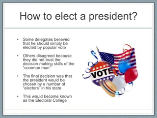 How to elect a president?
• Some delegates believed
that he should simply be
elected by popular vote
• Others disagreed because
they did not trust the
decision making skills of the
“common man”
• The final decision was that
the president would be
chosen by a number of
“electors” in his state
• This would become known
as the Electoral College
 